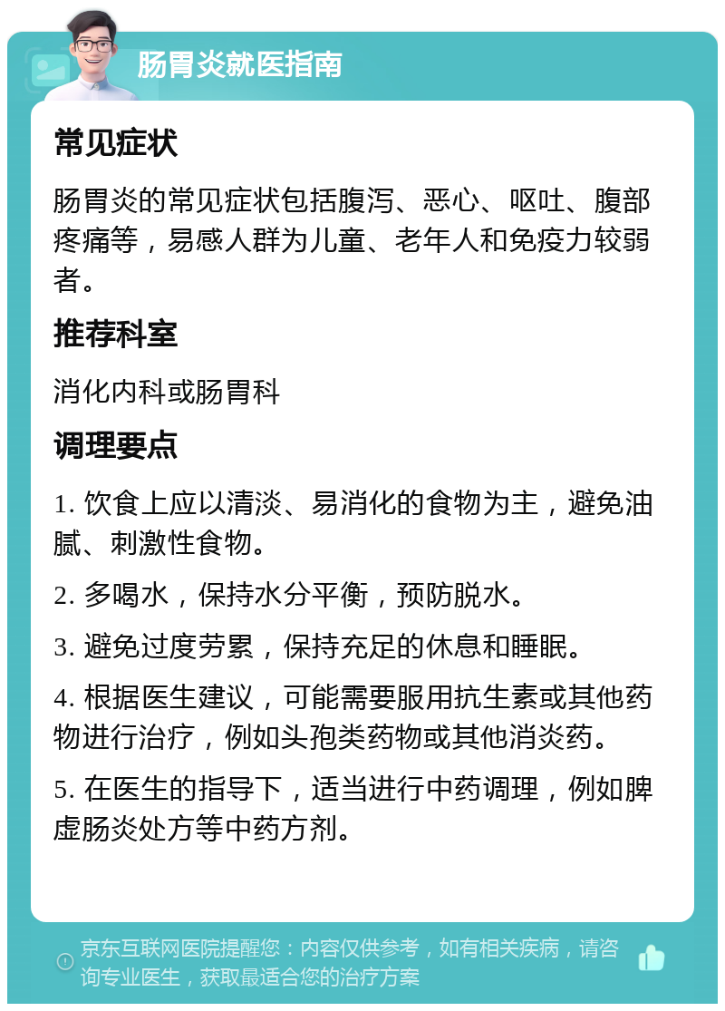 肠胃炎就医指南 常见症状 肠胃炎的常见症状包括腹泻、恶心、呕吐、腹部疼痛等，易感人群为儿童、老年人和免疫力较弱者。 推荐科室 消化内科或肠胃科 调理要点 1. 饮食上应以清淡、易消化的食物为主，避免油腻、刺激性食物。 2. 多喝水，保持水分平衡，预防脱水。 3. 避免过度劳累，保持充足的休息和睡眠。 4. 根据医生建议，可能需要服用抗生素或其他药物进行治疗，例如头孢类药物或其他消炎药。 5. 在医生的指导下，适当进行中药调理，例如脾虚肠炎处方等中药方剂。