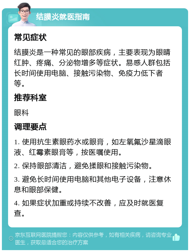 结膜炎就医指南 常见症状 结膜炎是一种常见的眼部疾病，主要表现为眼睛红肿、疼痛、分泌物增多等症状。易感人群包括长时间使用电脑、接触污染物、免疫力低下者等。 推荐科室 眼科 调理要点 1. 使用抗生素眼药水或眼膏，如左氧氟沙星滴眼液、红霉素眼膏等，按医嘱使用。 2. 保持眼部清洁，避免揉眼和接触污染物。 3. 避免长时间使用电脑和其他电子设备，注意休息和眼部保健。 4. 如果症状加重或持续不改善，应及时就医复查。