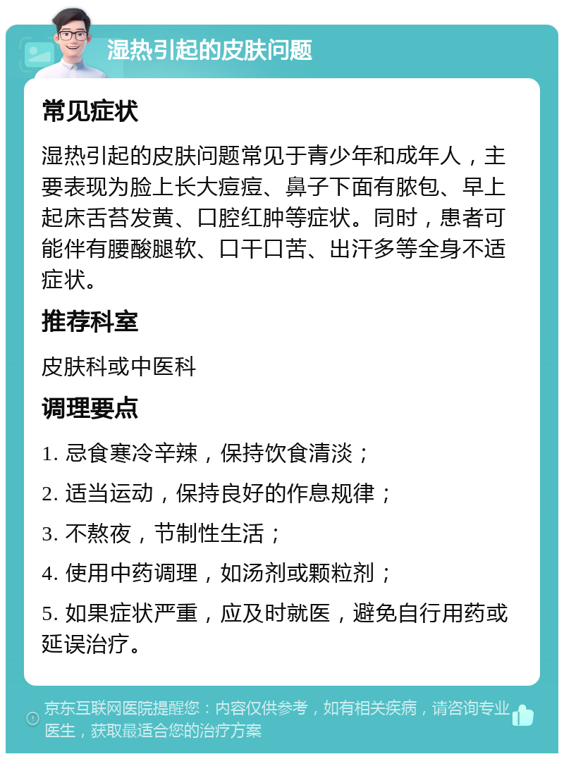 湿热引起的皮肤问题 常见症状 湿热引起的皮肤问题常见于青少年和成年人，主要表现为脸上长大痘痘、鼻子下面有脓包、早上起床舌苔发黄、口腔红肿等症状。同时，患者可能伴有腰酸腿软、口干口苦、出汗多等全身不适症状。 推荐科室 皮肤科或中医科 调理要点 1. 忌食寒冷辛辣，保持饮食清淡； 2. 适当运动，保持良好的作息规律； 3. 不熬夜，节制性生活； 4. 使用中药调理，如汤剂或颗粒剂； 5. 如果症状严重，应及时就医，避免自行用药或延误治疗。