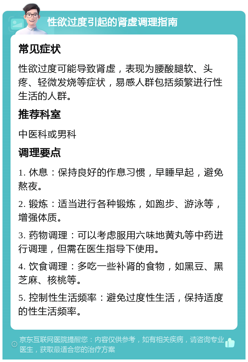 性欲过度引起的肾虚调理指南 常见症状 性欲过度可能导致肾虚，表现为腰酸腿软、头疼、轻微发烧等症状，易感人群包括频繁进行性生活的人群。 推荐科室 中医科或男科 调理要点 1. 休息：保持良好的作息习惯，早睡早起，避免熬夜。 2. 锻炼：适当进行各种锻炼，如跑步、游泳等，增强体质。 3. 药物调理：可以考虑服用六味地黄丸等中药进行调理，但需在医生指导下使用。 4. 饮食调理：多吃一些补肾的食物，如黑豆、黑芝麻、核桃等。 5. 控制性生活频率：避免过度性生活，保持适度的性生活频率。