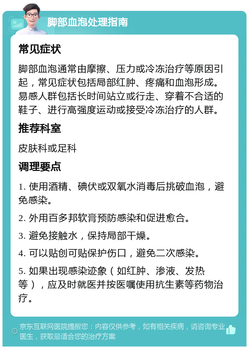 脚部血泡处理指南 常见症状 脚部血泡通常由摩擦、压力或冷冻治疗等原因引起，常见症状包括局部红肿、疼痛和血泡形成。易感人群包括长时间站立或行走、穿着不合适的鞋子、进行高强度运动或接受冷冻治疗的人群。 推荐科室 皮肤科或足科 调理要点 1. 使用酒精、碘伏或双氧水消毒后挑破血泡，避免感染。 2. 外用百多邦软膏预防感染和促进愈合。 3. 避免接触水，保持局部干燥。 4. 可以贴创可贴保护伤口，避免二次感染。 5. 如果出现感染迹象（如红肿、渗液、发热等），应及时就医并按医嘱使用抗生素等药物治疗。