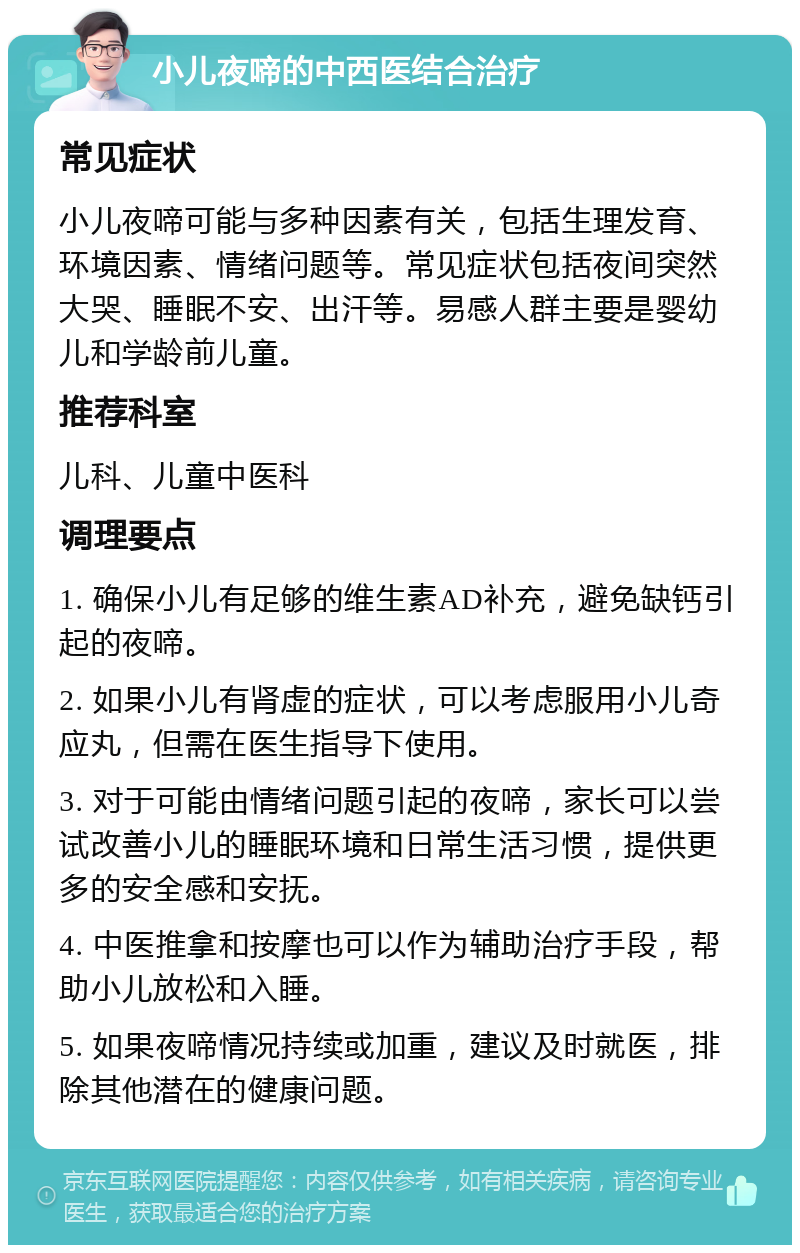 小儿夜啼的中西医结合治疗 常见症状 小儿夜啼可能与多种因素有关，包括生理发育、环境因素、情绪问题等。常见症状包括夜间突然大哭、睡眠不安、出汗等。易感人群主要是婴幼儿和学龄前儿童。 推荐科室 儿科、儿童中医科 调理要点 1. 确保小儿有足够的维生素AD补充，避免缺钙引起的夜啼。 2. 如果小儿有肾虚的症状，可以考虑服用小儿奇应丸，但需在医生指导下使用。 3. 对于可能由情绪问题引起的夜啼，家长可以尝试改善小儿的睡眠环境和日常生活习惯，提供更多的安全感和安抚。 4. 中医推拿和按摩也可以作为辅助治疗手段，帮助小儿放松和入睡。 5. 如果夜啼情况持续或加重，建议及时就医，排除其他潜在的健康问题。