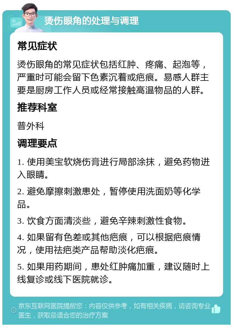 烫伤眼角的处理与调理 常见症状 烫伤眼角的常见症状包括红肿、疼痛、起泡等，严重时可能会留下色素沉着或疤痕。易感人群主要是厨房工作人员或经常接触高温物品的人群。 推荐科室 普外科 调理要点 1. 使用美宝软烧伤膏进行局部涂抹，避免药物进入眼睛。 2. 避免摩擦刺激患处，暂停使用洗面奶等化学品。 3. 饮食方面清淡些，避免辛辣刺激性食物。 4. 如果留有色差或其他疤痕，可以根据疤痕情况，使用祛疤类产品帮助淡化疤痕。 5. 如果用药期间，患处红肿痛加重，建议随时上线复诊或线下医院就诊。