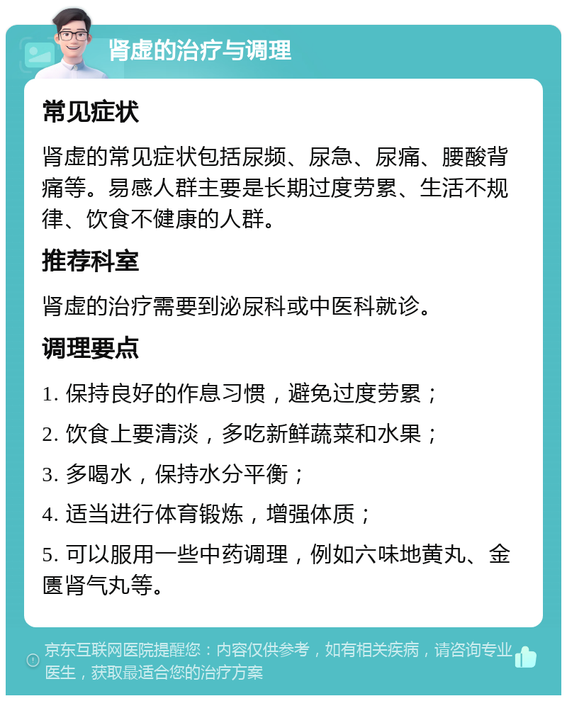 肾虚的治疗与调理 常见症状 肾虚的常见症状包括尿频、尿急、尿痛、腰酸背痛等。易感人群主要是长期过度劳累、生活不规律、饮食不健康的人群。 推荐科室 肾虚的治疗需要到泌尿科或中医科就诊。 调理要点 1. 保持良好的作息习惯，避免过度劳累； 2. 饮食上要清淡，多吃新鲜蔬菜和水果； 3. 多喝水，保持水分平衡； 4. 适当进行体育锻炼，增强体质； 5. 可以服用一些中药调理，例如六味地黄丸、金匮肾气丸等。