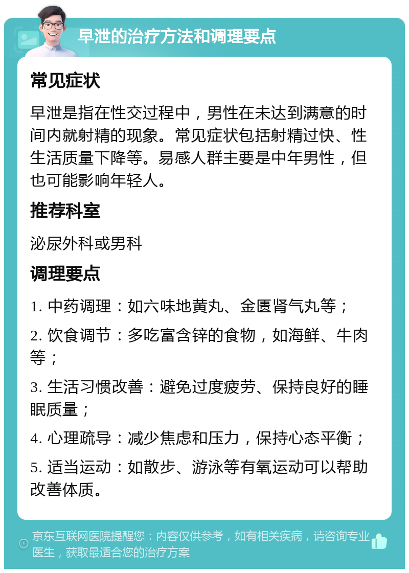 早泄的治疗方法和调理要点 常见症状 早泄是指在性交过程中，男性在未达到满意的时间内就射精的现象。常见症状包括射精过快、性生活质量下降等。易感人群主要是中年男性，但也可能影响年轻人。 推荐科室 泌尿外科或男科 调理要点 1. 中药调理：如六味地黄丸、金匮肾气丸等； 2. 饮食调节：多吃富含锌的食物，如海鲜、牛肉等； 3. 生活习惯改善：避免过度疲劳、保持良好的睡眠质量； 4. 心理疏导：减少焦虑和压力，保持心态平衡； 5. 适当运动：如散步、游泳等有氧运动可以帮助改善体质。