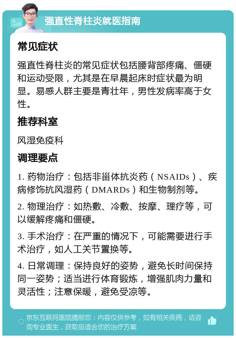 强直性脊柱炎就医指南 常见症状 强直性脊柱炎的常见症状包括腰背部疼痛、僵硬和运动受限，尤其是在早晨起床时症状最为明显。易感人群主要是青壮年，男性发病率高于女性。 推荐科室 风湿免疫科 调理要点 1. 药物治疗：包括非甾体抗炎药（NSAIDs）、疾病修饰抗风湿药（DMARDs）和生物制剂等。 2. 物理治疗：如热敷、冷敷、按摩、理疗等，可以缓解疼痛和僵硬。 3. 手术治疗：在严重的情况下，可能需要进行手术治疗，如人工关节置换等。 4. 日常调理：保持良好的姿势，避免长时间保持同一姿势；适当进行体育锻炼，增强肌肉力量和灵活性；注意保暖，避免受凉等。