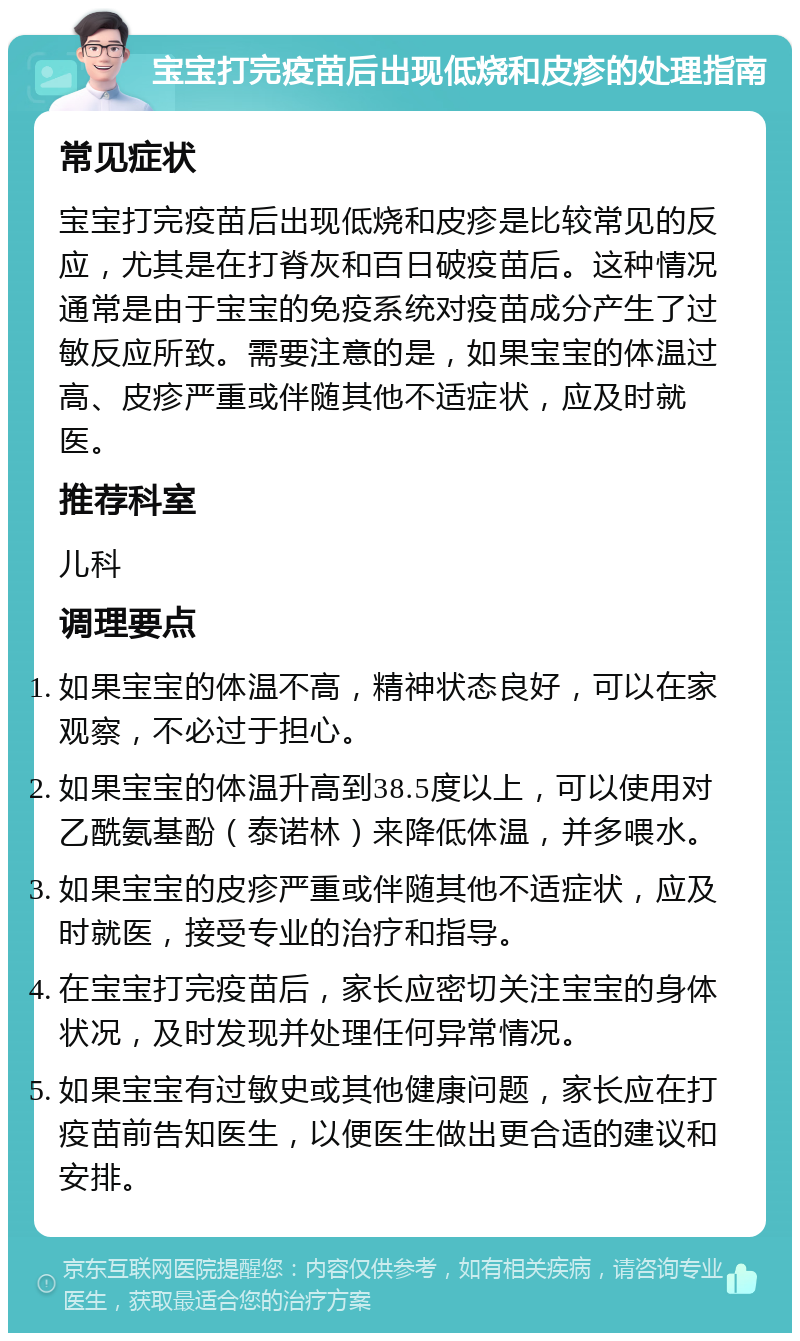 宝宝打完疫苗后出现低烧和皮疹的处理指南 常见症状 宝宝打完疫苗后出现低烧和皮疹是比较常见的反应，尤其是在打脊灰和百日破疫苗后。这种情况通常是由于宝宝的免疫系统对疫苗成分产生了过敏反应所致。需要注意的是，如果宝宝的体温过高、皮疹严重或伴随其他不适症状，应及时就医。 推荐科室 儿科 调理要点 如果宝宝的体温不高，精神状态良好，可以在家观察，不必过于担心。 如果宝宝的体温升高到38.5度以上，可以使用对乙酰氨基酚（泰诺林）来降低体温，并多喂水。 如果宝宝的皮疹严重或伴随其他不适症状，应及时就医，接受专业的治疗和指导。 在宝宝打完疫苗后，家长应密切关注宝宝的身体状况，及时发现并处理任何异常情况。 如果宝宝有过敏史或其他健康问题，家长应在打疫苗前告知医生，以便医生做出更合适的建议和安排。