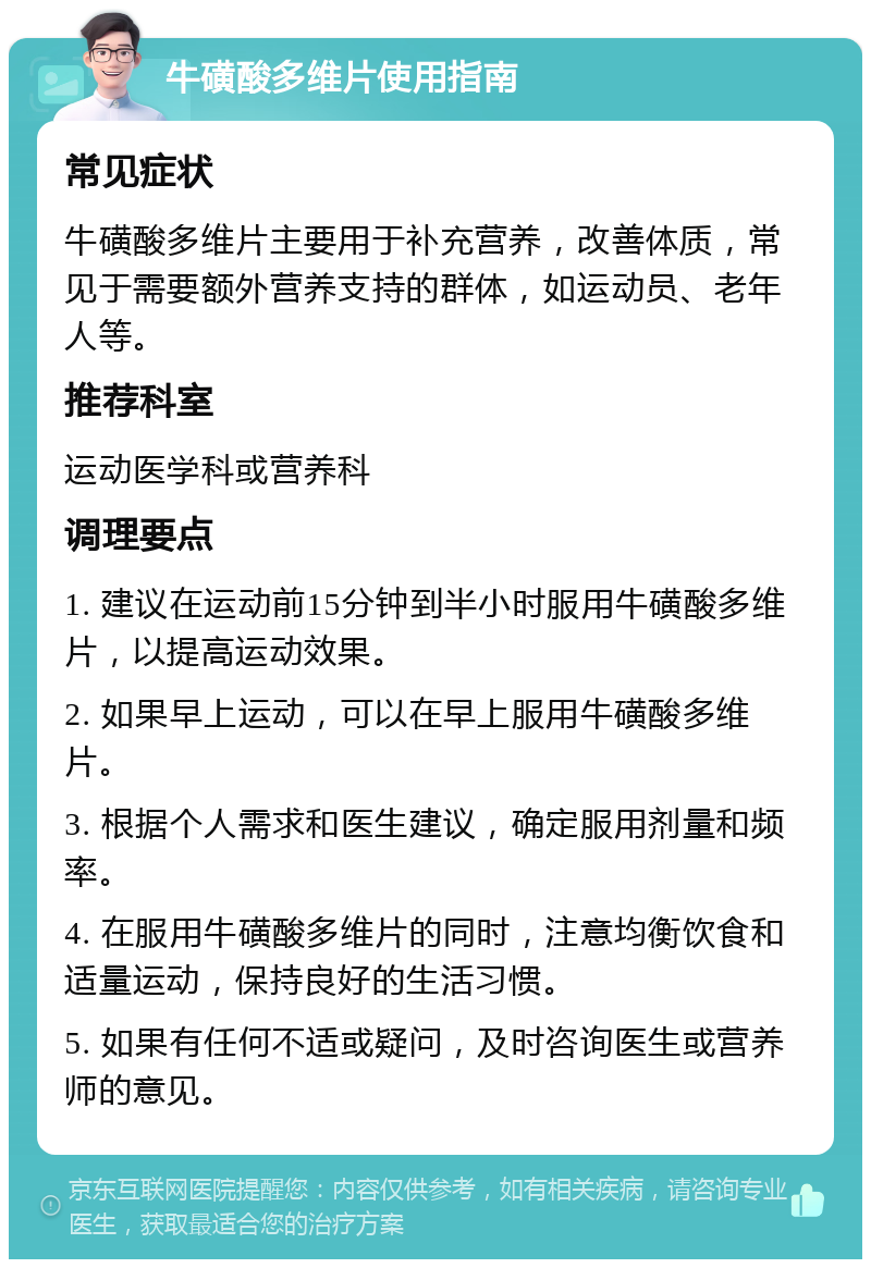 牛磺酸多维片使用指南 常见症状 牛磺酸多维片主要用于补充营养，改善体质，常见于需要额外营养支持的群体，如运动员、老年人等。 推荐科室 运动医学科或营养科 调理要点 1. 建议在运动前15分钟到半小时服用牛磺酸多维片，以提高运动效果。 2. 如果早上运动，可以在早上服用牛磺酸多维片。 3. 根据个人需求和医生建议，确定服用剂量和频率。 4. 在服用牛磺酸多维片的同时，注意均衡饮食和适量运动，保持良好的生活习惯。 5. 如果有任何不适或疑问，及时咨询医生或营养师的意见。