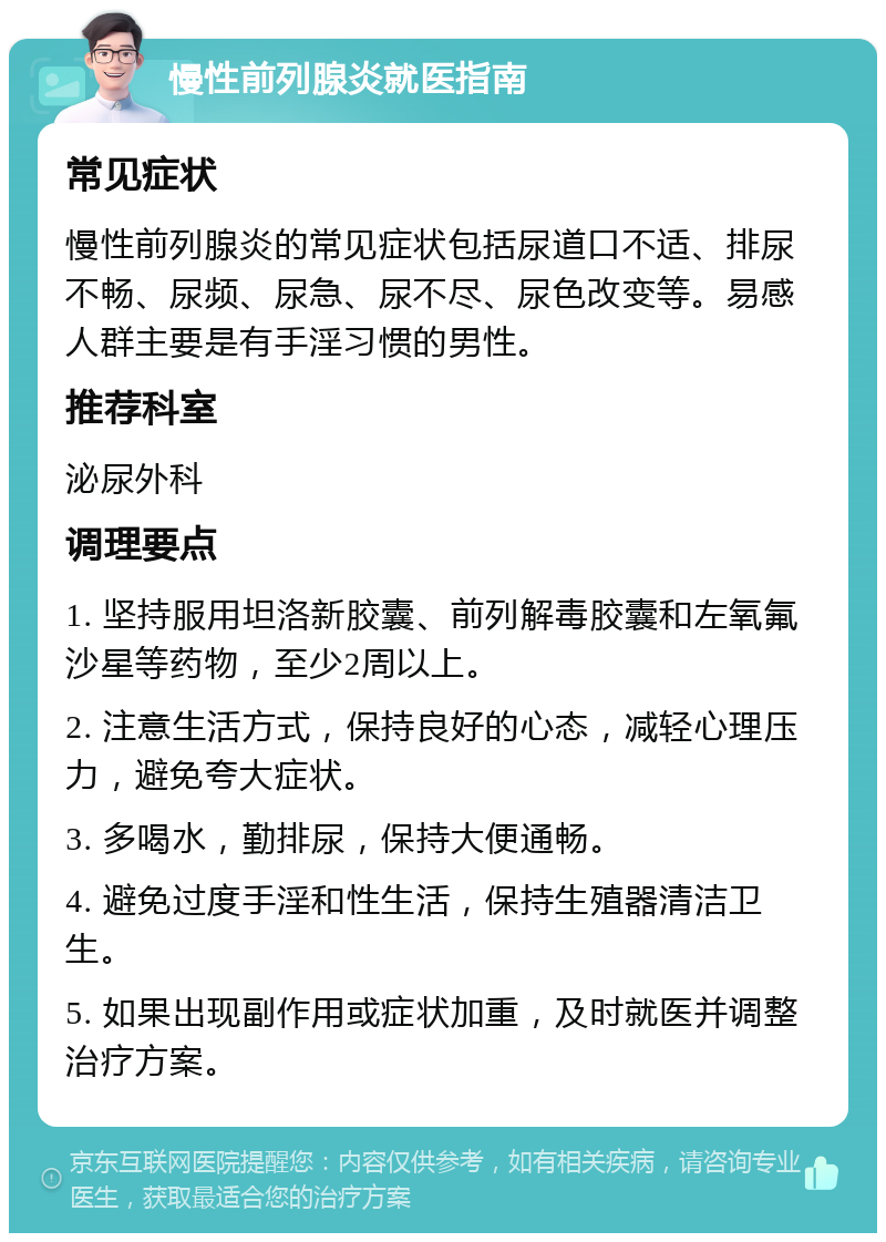 慢性前列腺炎就医指南 常见症状 慢性前列腺炎的常见症状包括尿道口不适、排尿不畅、尿频、尿急、尿不尽、尿色改变等。易感人群主要是有手淫习惯的男性。 推荐科室 泌尿外科 调理要点 1. 坚持服用坦洛新胶囊、前列解毒胶囊和左氧氟沙星等药物，至少2周以上。 2. 注意生活方式，保持良好的心态，减轻心理压力，避免夸大症状。 3. 多喝水，勤排尿，保持大便通畅。 4. 避免过度手淫和性生活，保持生殖器清洁卫生。 5. 如果出现副作用或症状加重，及时就医并调整治疗方案。