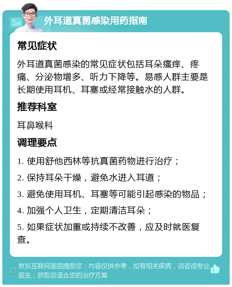 外耳道真菌感染用药指南 常见症状 外耳道真菌感染的常见症状包括耳朵瘙痒、疼痛、分泌物增多、听力下降等。易感人群主要是长期使用耳机、耳塞或经常接触水的人群。 推荐科室 耳鼻喉科 调理要点 1. 使用舒他西林等抗真菌药物进行治疗； 2. 保持耳朵干燥，避免水进入耳道； 3. 避免使用耳机、耳塞等可能引起感染的物品； 4. 加强个人卫生，定期清洁耳朵； 5. 如果症状加重或持续不改善，应及时就医复查。