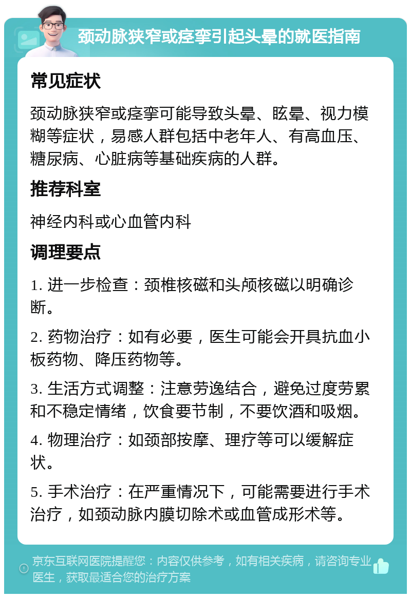 颈动脉狭窄或痉挛引起头晕的就医指南 常见症状 颈动脉狭窄或痉挛可能导致头晕、眩晕、视力模糊等症状，易感人群包括中老年人、有高血压、糖尿病、心脏病等基础疾病的人群。 推荐科室 神经内科或心血管内科 调理要点 1. 进一步检查：颈椎核磁和头颅核磁以明确诊断。 2. 药物治疗：如有必要，医生可能会开具抗血小板药物、降压药物等。 3. 生活方式调整：注意劳逸结合，避免过度劳累和不稳定情绪，饮食要节制，不要饮酒和吸烟。 4. 物理治疗：如颈部按摩、理疗等可以缓解症状。 5. 手术治疗：在严重情况下，可能需要进行手术治疗，如颈动脉内膜切除术或血管成形术等。