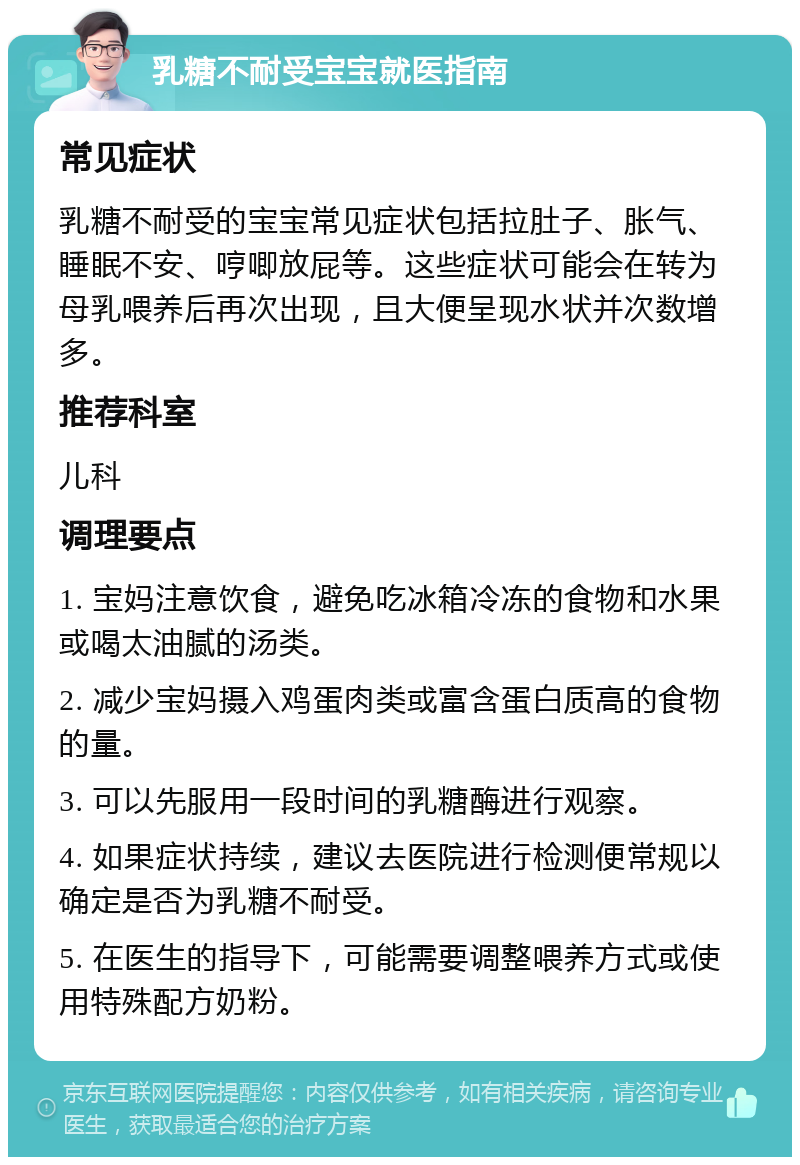 乳糖不耐受宝宝就医指南 常见症状 乳糖不耐受的宝宝常见症状包括拉肚子、胀气、睡眠不安、哼唧放屁等。这些症状可能会在转为母乳喂养后再次出现，且大便呈现水状并次数增多。 推荐科室 儿科 调理要点 1. 宝妈注意饮食，避免吃冰箱冷冻的食物和水果或喝太油腻的汤类。 2. 减少宝妈摄入鸡蛋肉类或富含蛋白质高的食物的量。 3. 可以先服用一段时间的乳糖酶进行观察。 4. 如果症状持续，建议去医院进行检测便常规以确定是否为乳糖不耐受。 5. 在医生的指导下，可能需要调整喂养方式或使用特殊配方奶粉。