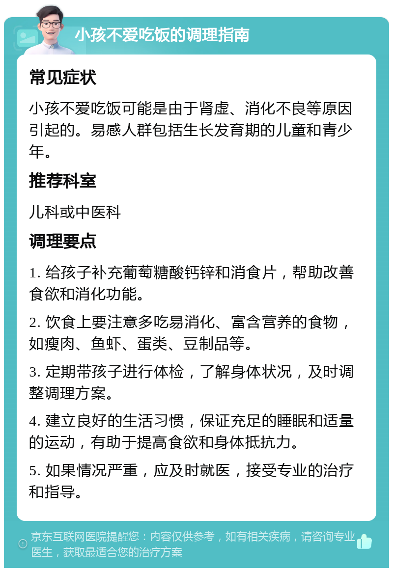 小孩不爱吃饭的调理指南 常见症状 小孩不爱吃饭可能是由于肾虚、消化不良等原因引起的。易感人群包括生长发育期的儿童和青少年。 推荐科室 儿科或中医科 调理要点 1. 给孩子补充葡萄糖酸钙锌和消食片，帮助改善食欲和消化功能。 2. 饮食上要注意多吃易消化、富含营养的食物，如瘦肉、鱼虾、蛋类、豆制品等。 3. 定期带孩子进行体检，了解身体状况，及时调整调理方案。 4. 建立良好的生活习惯，保证充足的睡眠和适量的运动，有助于提高食欲和身体抵抗力。 5. 如果情况严重，应及时就医，接受专业的治疗和指导。