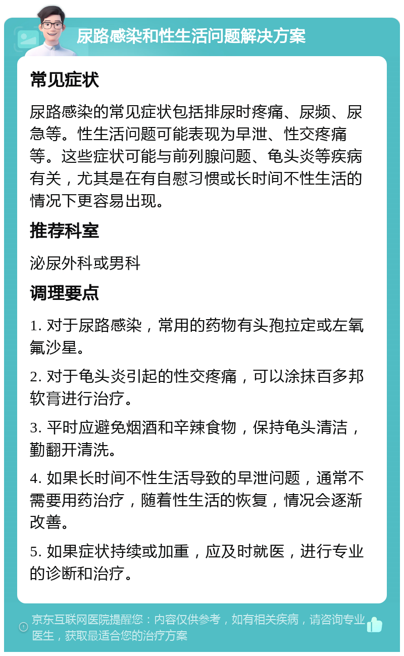 尿路感染和性生活问题解决方案 常见症状 尿路感染的常见症状包括排尿时疼痛、尿频、尿急等。性生活问题可能表现为早泄、性交疼痛等。这些症状可能与前列腺问题、龟头炎等疾病有关，尤其是在有自慰习惯或长时间不性生活的情况下更容易出现。 推荐科室 泌尿外科或男科 调理要点 1. 对于尿路感染，常用的药物有头孢拉定或左氧氟沙星。 2. 对于龟头炎引起的性交疼痛，可以涂抹百多邦软膏进行治疗。 3. 平时应避免烟酒和辛辣食物，保持龟头清洁，勤翻开清洗。 4. 如果长时间不性生活导致的早泄问题，通常不需要用药治疗，随着性生活的恢复，情况会逐渐改善。 5. 如果症状持续或加重，应及时就医，进行专业的诊断和治疗。