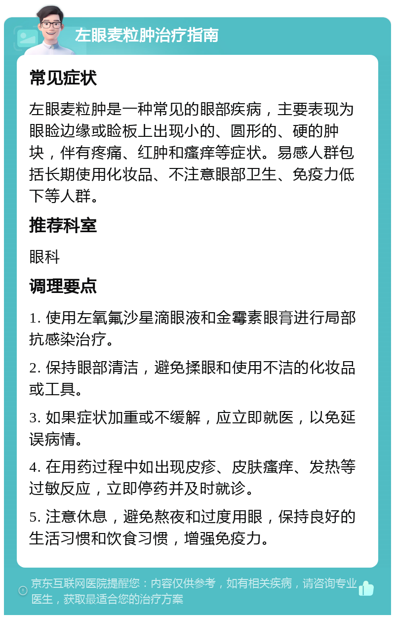 左眼麦粒肿治疗指南 常见症状 左眼麦粒肿是一种常见的眼部疾病，主要表现为眼睑边缘或睑板上出现小的、圆形的、硬的肿块，伴有疼痛、红肿和瘙痒等症状。易感人群包括长期使用化妆品、不注意眼部卫生、免疫力低下等人群。 推荐科室 眼科 调理要点 1. 使用左氧氟沙星滴眼液和金霉素眼膏进行局部抗感染治疗。 2. 保持眼部清洁，避免揉眼和使用不洁的化妆品或工具。 3. 如果症状加重或不缓解，应立即就医，以免延误病情。 4. 在用药过程中如出现皮疹、皮肤瘙痒、发热等过敏反应，立即停药并及时就诊。 5. 注意休息，避免熬夜和过度用眼，保持良好的生活习惯和饮食习惯，增强免疫力。