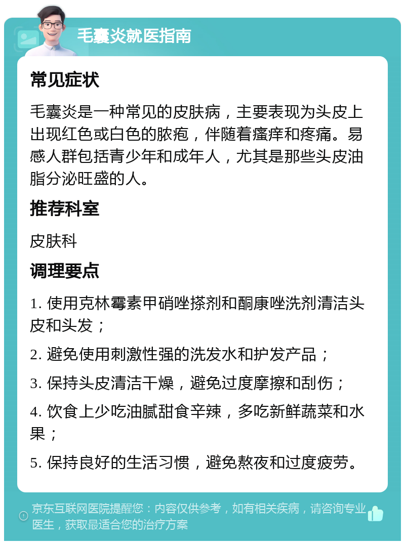 毛囊炎就医指南 常见症状 毛囊炎是一种常见的皮肤病，主要表现为头皮上出现红色或白色的脓疱，伴随着瘙痒和疼痛。易感人群包括青少年和成年人，尤其是那些头皮油脂分泌旺盛的人。 推荐科室 皮肤科 调理要点 1. 使用克林霉素甲硝唑搽剂和酮康唑洗剂清洁头皮和头发； 2. 避免使用刺激性强的洗发水和护发产品； 3. 保持头皮清洁干燥，避免过度摩擦和刮伤； 4. 饮食上少吃油腻甜食辛辣，多吃新鲜蔬菜和水果； 5. 保持良好的生活习惯，避免熬夜和过度疲劳。