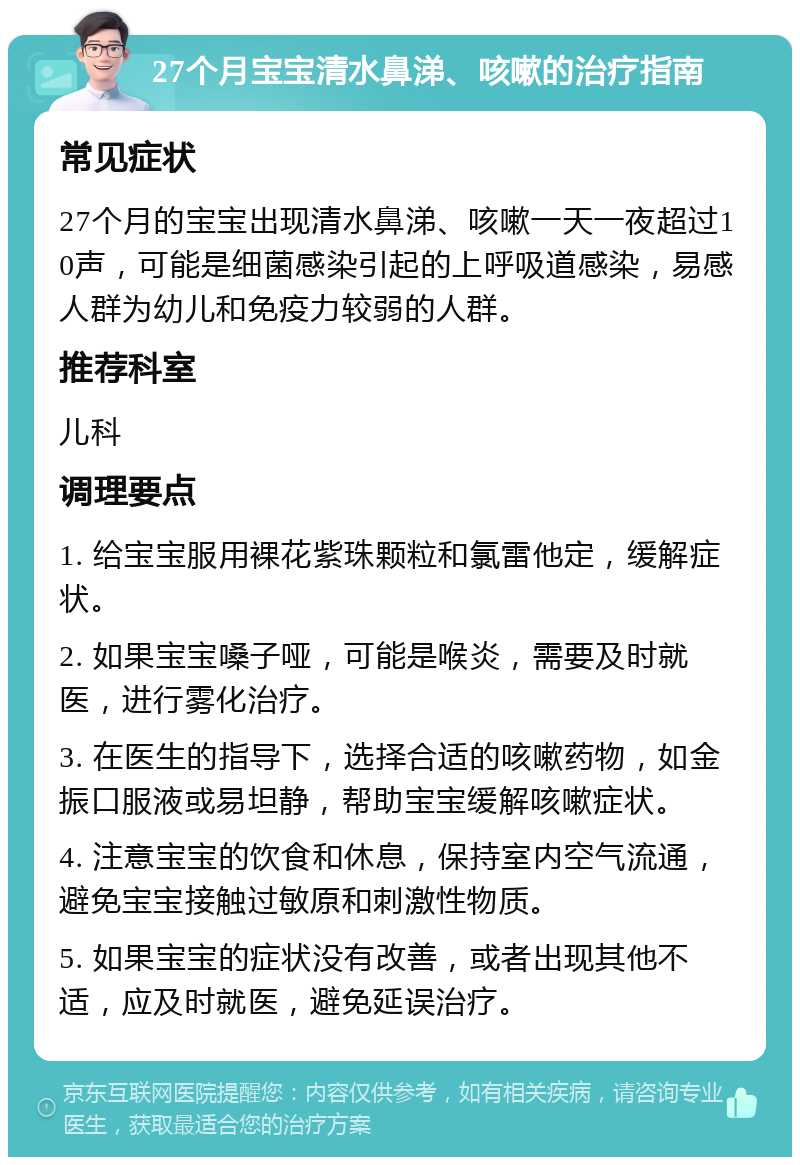 27个月宝宝清水鼻涕、咳嗽的治疗指南 常见症状 27个月的宝宝出现清水鼻涕、咳嗽一天一夜超过10声，可能是细菌感染引起的上呼吸道感染，易感人群为幼儿和免疫力较弱的人群。 推荐科室 儿科 调理要点 1. 给宝宝服用裸花紫珠颗粒和氯雷他定，缓解症状。 2. 如果宝宝嗓子哑，可能是喉炎，需要及时就医，进行雾化治疗。 3. 在医生的指导下，选择合适的咳嗽药物，如金振口服液或易坦静，帮助宝宝缓解咳嗽症状。 4. 注意宝宝的饮食和休息，保持室内空气流通，避免宝宝接触过敏原和刺激性物质。 5. 如果宝宝的症状没有改善，或者出现其他不适，应及时就医，避免延误治疗。