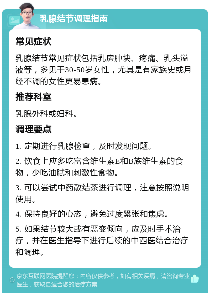 乳腺结节调理指南 常见症状 乳腺结节常见症状包括乳房肿块、疼痛、乳头溢液等，多见于30-50岁女性，尤其是有家族史或月经不调的女性更易患病。 推荐科室 乳腺外科或妇科。 调理要点 1. 定期进行乳腺检查，及时发现问题。 2. 饮食上应多吃富含维生素E和B族维生素的食物，少吃油腻和刺激性食物。 3. 可以尝试中药散结茶进行调理，注意按照说明使用。 4. 保持良好的心态，避免过度紧张和焦虑。 5. 如果结节较大或有恶变倾向，应及时手术治疗，并在医生指导下进行后续的中西医结合治疗和调理。