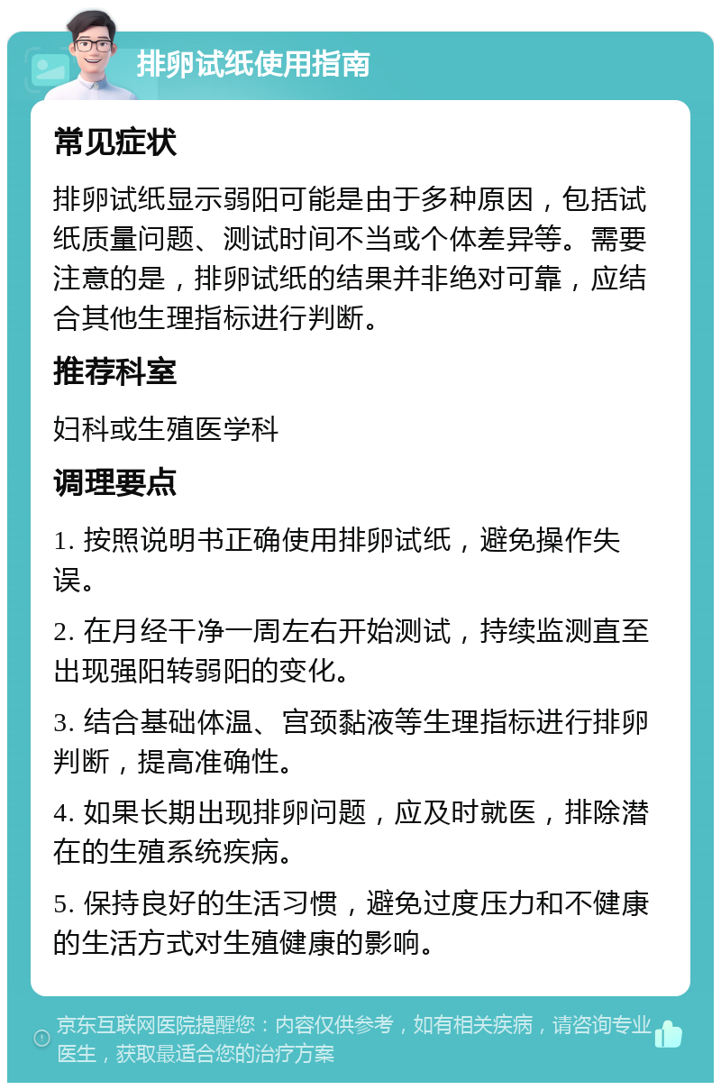 排卵试纸使用指南 常见症状 排卵试纸显示弱阳可能是由于多种原因，包括试纸质量问题、测试时间不当或个体差异等。需要注意的是，排卵试纸的结果并非绝对可靠，应结合其他生理指标进行判断。 推荐科室 妇科或生殖医学科 调理要点 1. 按照说明书正确使用排卵试纸，避免操作失误。 2. 在月经干净一周左右开始测试，持续监测直至出现强阳转弱阳的变化。 3. 结合基础体温、宫颈黏液等生理指标进行排卵判断，提高准确性。 4. 如果长期出现排卵问题，应及时就医，排除潜在的生殖系统疾病。 5. 保持良好的生活习惯，避免过度压力和不健康的生活方式对生殖健康的影响。