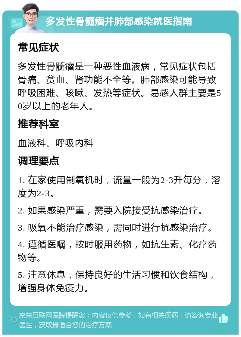 多发性骨髓瘤并肺部感染就医指南 常见症状 多发性骨髓瘤是一种恶性血液病，常见症状包括骨痛、贫血、肾功能不全等。肺部感染可能导致呼吸困难、咳嗽、发热等症状。易感人群主要是50岁以上的老年人。 推荐科室 血液科、呼吸内科 调理要点 1. 在家使用制氧机时，流量一般为2-3升每分，溶度为2-3。 2. 如果感染严重，需要入院接受抗感染治疗。 3. 吸氧不能治疗感染，需同时进行抗感染治疗。 4. 遵循医嘱，按时服用药物，如抗生素、化疗药物等。 5. 注意休息，保持良好的生活习惯和饮食结构，增强身体免疫力。