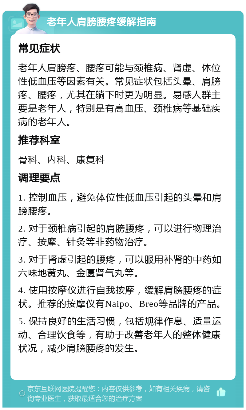 老年人肩膀腰疼缓解指南 常见症状 老年人肩膀疼、腰疼可能与颈椎病、肾虚、体位性低血压等因素有关。常见症状包括头晕、肩膀疼、腰疼，尤其在躺下时更为明显。易感人群主要是老年人，特别是有高血压、颈椎病等基础疾病的老年人。 推荐科室 骨科、内科、康复科 调理要点 1. 控制血压，避免体位性低血压引起的头晕和肩膀腰疼。 2. 对于颈椎病引起的肩膀腰疼，可以进行物理治疗、按摩、针灸等非药物治疗。 3. 对于肾虚引起的腰疼，可以服用补肾的中药如六味地黄丸、金匮肾气丸等。 4. 使用按摩仪进行自我按摩，缓解肩膀腰疼的症状。推荐的按摩仪有Naipo、Breo等品牌的产品。 5. 保持良好的生活习惯，包括规律作息、适量运动、合理饮食等，有助于改善老年人的整体健康状况，减少肩膀腰疼的发生。