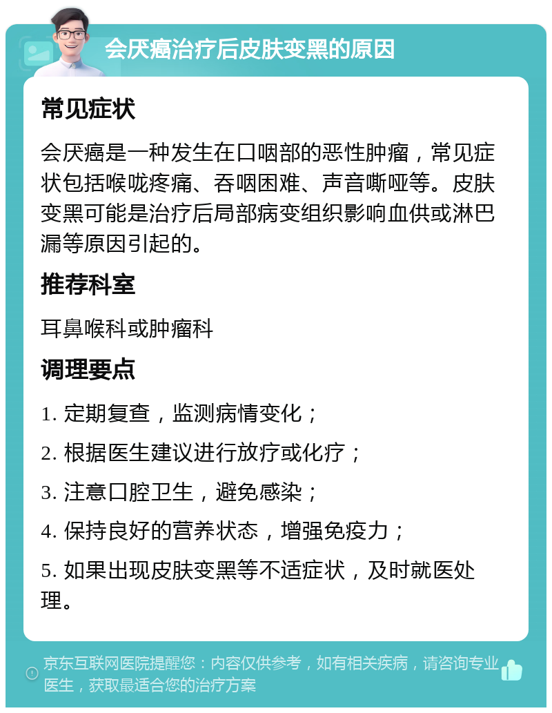 会厌癌治疗后皮肤变黑的原因 常见症状 会厌癌是一种发生在口咽部的恶性肿瘤，常见症状包括喉咙疼痛、吞咽困难、声音嘶哑等。皮肤变黑可能是治疗后局部病变组织影响血供或淋巴漏等原因引起的。 推荐科室 耳鼻喉科或肿瘤科 调理要点 1. 定期复查，监测病情变化； 2. 根据医生建议进行放疗或化疗； 3. 注意口腔卫生，避免感染； 4. 保持良好的营养状态，增强免疫力； 5. 如果出现皮肤变黑等不适症状，及时就医处理。