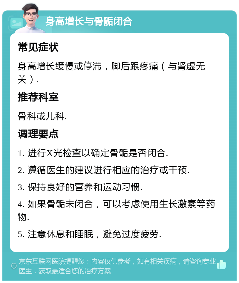 身高增长与骨骺闭合 常见症状 身高增长缓慢或停滞，脚后跟疼痛（与肾虚无关）. 推荐科室 骨科或儿科. 调理要点 1. 进行X光检查以确定骨骺是否闭合. 2. 遵循医生的建议进行相应的治疗或干预. 3. 保持良好的营养和运动习惯. 4. 如果骨骺未闭合，可以考虑使用生长激素等药物. 5. 注意休息和睡眠，避免过度疲劳.