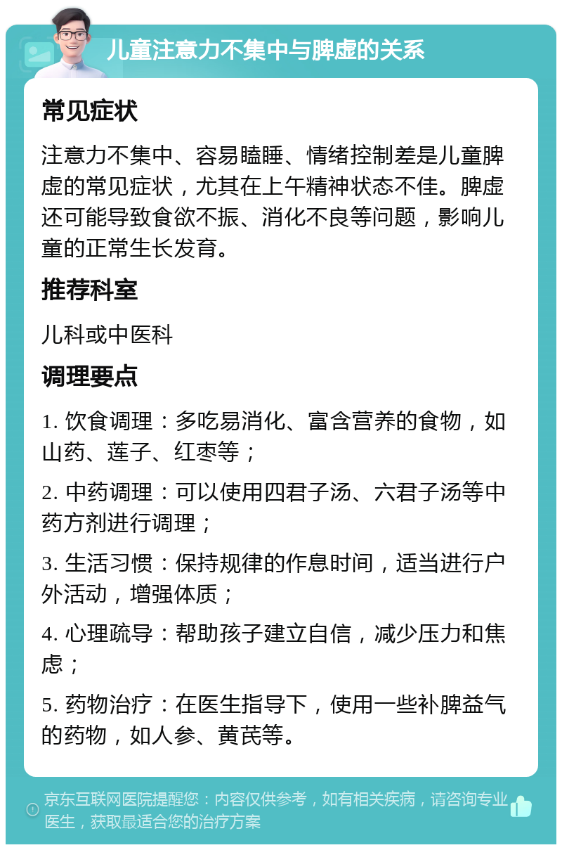 儿童注意力不集中与脾虚的关系 常见症状 注意力不集中、容易瞌睡、情绪控制差是儿童脾虚的常见症状，尤其在上午精神状态不佳。脾虚还可能导致食欲不振、消化不良等问题，影响儿童的正常生长发育。 推荐科室 儿科或中医科 调理要点 1. 饮食调理：多吃易消化、富含营养的食物，如山药、莲子、红枣等； 2. 中药调理：可以使用四君子汤、六君子汤等中药方剂进行调理； 3. 生活习惯：保持规律的作息时间，适当进行户外活动，增强体质； 4. 心理疏导：帮助孩子建立自信，减少压力和焦虑； 5. 药物治疗：在医生指导下，使用一些补脾益气的药物，如人参、黄芪等。