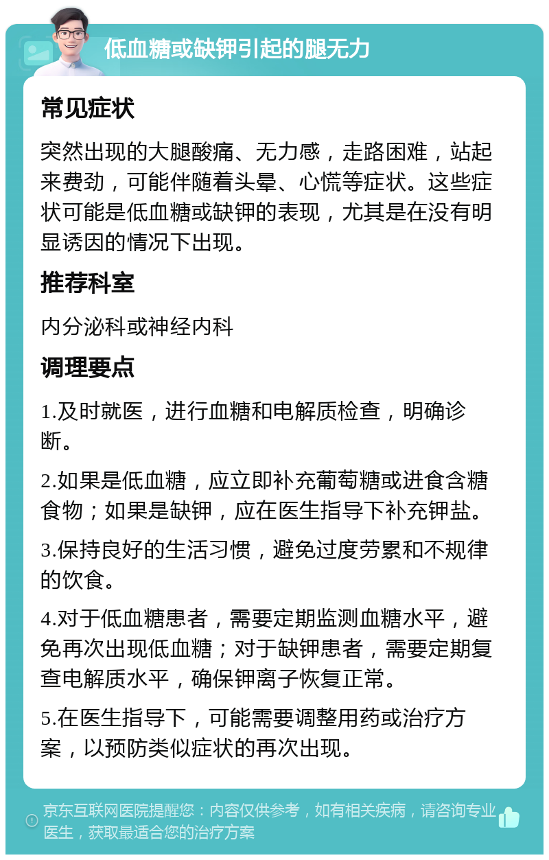 低血糖或缺钾引起的腿无力 常见症状 突然出现的大腿酸痛、无力感，走路困难，站起来费劲，可能伴随着头晕、心慌等症状。这些症状可能是低血糖或缺钾的表现，尤其是在没有明显诱因的情况下出现。 推荐科室 内分泌科或神经内科 调理要点 1.及时就医，进行血糖和电解质检查，明确诊断。 2.如果是低血糖，应立即补充葡萄糖或进食含糖食物；如果是缺钾，应在医生指导下补充钾盐。 3.保持良好的生活习惯，避免过度劳累和不规律的饮食。 4.对于低血糖患者，需要定期监测血糖水平，避免再次出现低血糖；对于缺钾患者，需要定期复查电解质水平，确保钾离子恢复正常。 5.在医生指导下，可能需要调整用药或治疗方案，以预防类似症状的再次出现。