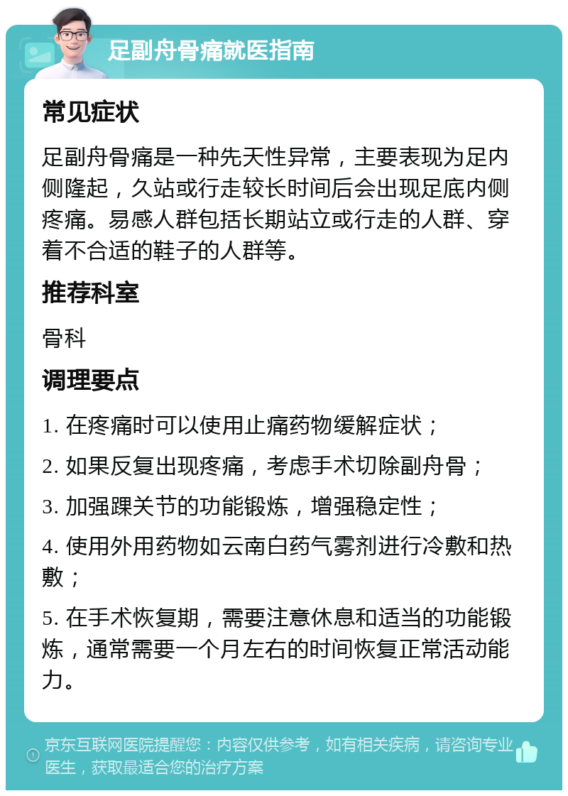 足副舟骨痛就医指南 常见症状 足副舟骨痛是一种先天性异常，主要表现为足内侧隆起，久站或行走较长时间后会出现足底内侧疼痛。易感人群包括长期站立或行走的人群、穿着不合适的鞋子的人群等。 推荐科室 骨科 调理要点 1. 在疼痛时可以使用止痛药物缓解症状； 2. 如果反复出现疼痛，考虑手术切除副舟骨； 3. 加强踝关节的功能锻炼，增强稳定性； 4. 使用外用药物如云南白药气雾剂进行冷敷和热敷； 5. 在手术恢复期，需要注意休息和适当的功能锻炼，通常需要一个月左右的时间恢复正常活动能力。