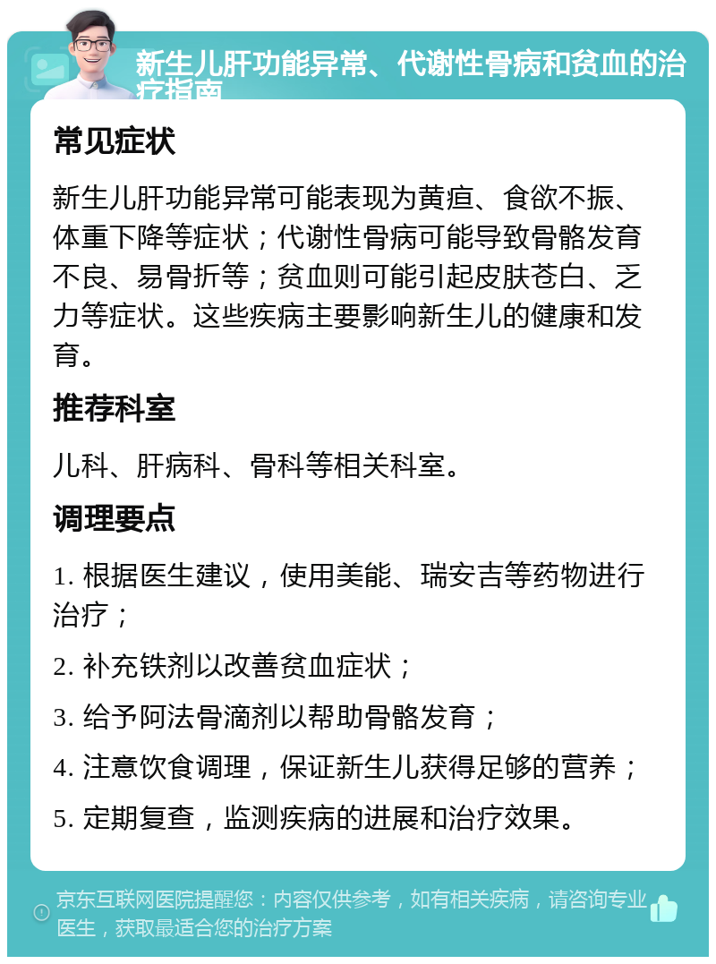 新生儿肝功能异常、代谢性骨病和贫血的治疗指南 常见症状 新生儿肝功能异常可能表现为黄疸、食欲不振、体重下降等症状；代谢性骨病可能导致骨骼发育不良、易骨折等；贫血则可能引起皮肤苍白、乏力等症状。这些疾病主要影响新生儿的健康和发育。 推荐科室 儿科、肝病科、骨科等相关科室。 调理要点 1. 根据医生建议，使用美能、瑞安吉等药物进行治疗； 2. 补充铁剂以改善贫血症状； 3. 给予阿法骨滴剂以帮助骨骼发育； 4. 注意饮食调理，保证新生儿获得足够的营养； 5. 定期复查，监测疾病的进展和治疗效果。