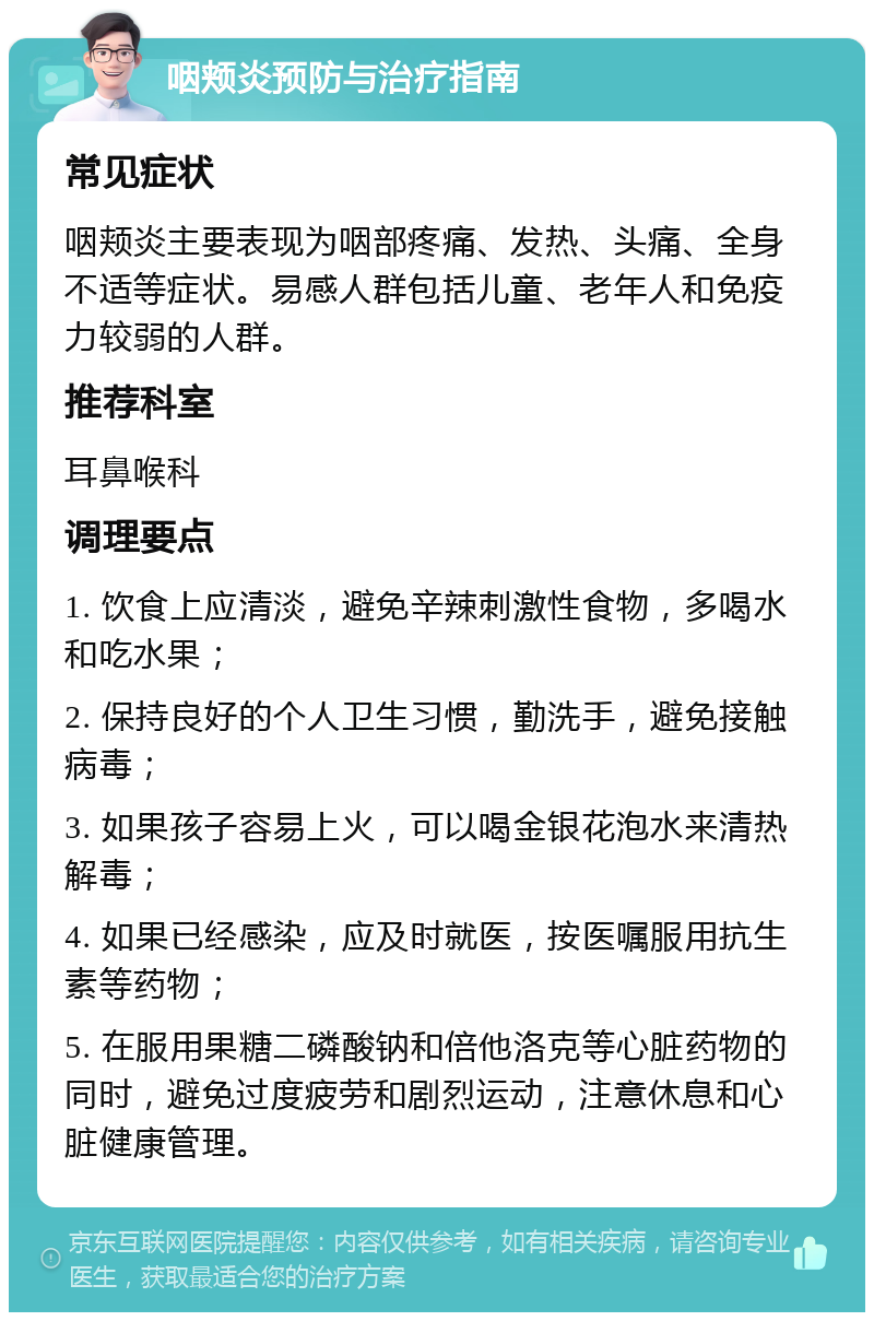 咽颊炎预防与治疗指南 常见症状 咽颊炎主要表现为咽部疼痛、发热、头痛、全身不适等症状。易感人群包括儿童、老年人和免疫力较弱的人群。 推荐科室 耳鼻喉科 调理要点 1. 饮食上应清淡，避免辛辣刺激性食物，多喝水和吃水果； 2. 保持良好的个人卫生习惯，勤洗手，避免接触病毒； 3. 如果孩子容易上火，可以喝金银花泡水来清热解毒； 4. 如果已经感染，应及时就医，按医嘱服用抗生素等药物； 5. 在服用果糖二磷酸钠和倍他洛克等心脏药物的同时，避免过度疲劳和剧烈运动，注意休息和心脏健康管理。