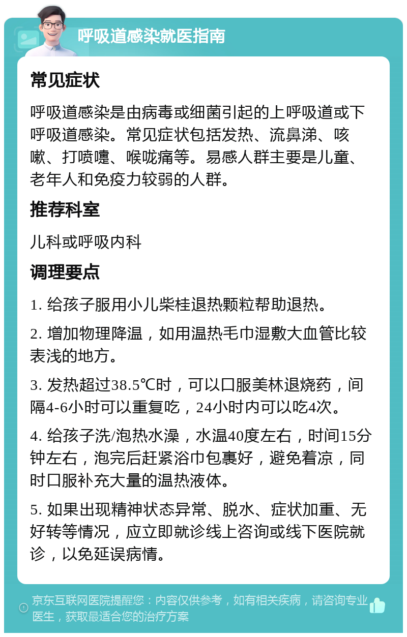 呼吸道感染就医指南 常见症状 呼吸道感染是由病毒或细菌引起的上呼吸道或下呼吸道感染。常见症状包括发热、流鼻涕、咳嗽、打喷嚏、喉咙痛等。易感人群主要是儿童、老年人和免疫力较弱的人群。 推荐科室 儿科或呼吸内科 调理要点 1. 给孩子服用小儿柴桂退热颗粒帮助退热。 2. 增加物理降温，如用温热毛巾湿敷大血管比较表浅的地方。 3. 发热超过38.5℃时，可以口服美林退烧药，间隔4-6小时可以重复吃，24小时内可以吃4次。 4. 给孩子洗/泡热水澡，水温40度左右，时间15分钟左右，泡完后赶紧浴巾包裹好，避免着凉，同时口服补充大量的温热液体。 5. 如果出现精神状态异常、脱水、症状加重、无好转等情况，应立即就诊线上咨询或线下医院就诊，以免延误病情。