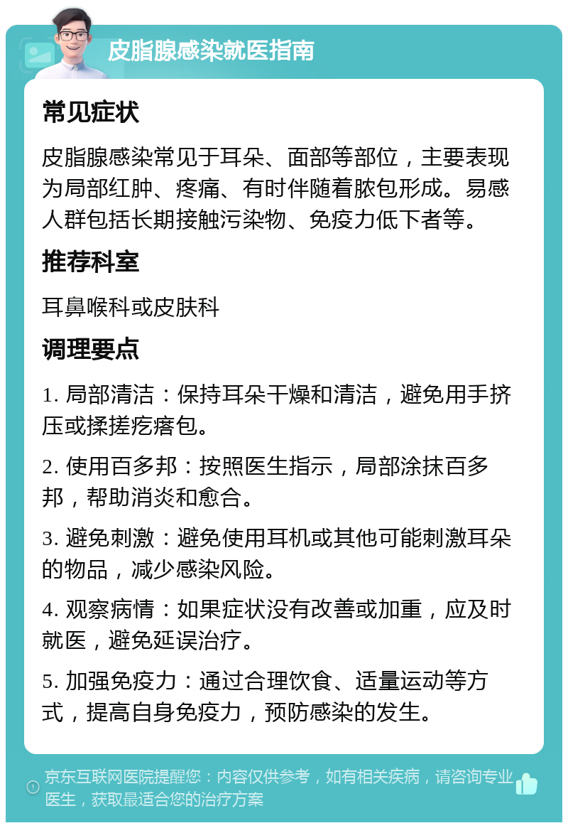 皮脂腺感染就医指南 常见症状 皮脂腺感染常见于耳朵、面部等部位，主要表现为局部红肿、疼痛、有时伴随着脓包形成。易感人群包括长期接触污染物、免疫力低下者等。 推荐科室 耳鼻喉科或皮肤科 调理要点 1. 局部清洁：保持耳朵干燥和清洁，避免用手挤压或揉搓疙瘩包。 2. 使用百多邦：按照医生指示，局部涂抹百多邦，帮助消炎和愈合。 3. 避免刺激：避免使用耳机或其他可能刺激耳朵的物品，减少感染风险。 4. 观察病情：如果症状没有改善或加重，应及时就医，避免延误治疗。 5. 加强免疫力：通过合理饮食、适量运动等方式，提高自身免疫力，预防感染的发生。