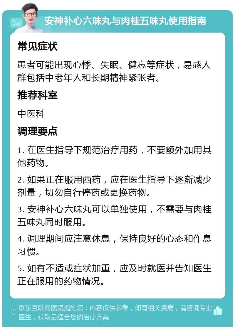 安神补心六味丸与肉桂五味丸使用指南 常见症状 患者可能出现心悸、失眠、健忘等症状，易感人群包括中老年人和长期精神紧张者。 推荐科室 中医科 调理要点 1. 在医生指导下规范治疗用药，不要额外加用其他药物。 2. 如果正在服用西药，应在医生指导下逐渐减少剂量，切勿自行停药或更换药物。 3. 安神补心六味丸可以单独使用，不需要与肉桂五味丸同时服用。 4. 调理期间应注意休息，保持良好的心态和作息习惯。 5. 如有不适或症状加重，应及时就医并告知医生正在服用的药物情况。