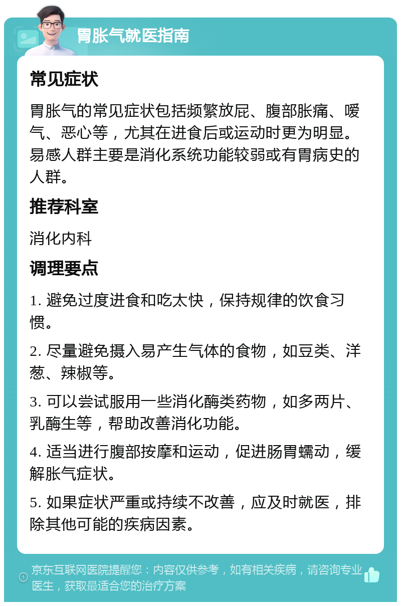 胃胀气就医指南 常见症状 胃胀气的常见症状包括频繁放屁、腹部胀痛、嗳气、恶心等，尤其在进食后或运动时更为明显。易感人群主要是消化系统功能较弱或有胃病史的人群。 推荐科室 消化内科 调理要点 1. 避免过度进食和吃太快，保持规律的饮食习惯。 2. 尽量避免摄入易产生气体的食物，如豆类、洋葱、辣椒等。 3. 可以尝试服用一些消化酶类药物，如多两片、乳酶生等，帮助改善消化功能。 4. 适当进行腹部按摩和运动，促进肠胃蠕动，缓解胀气症状。 5. 如果症状严重或持续不改善，应及时就医，排除其他可能的疾病因素。