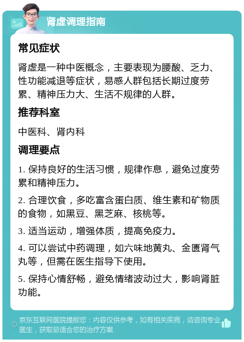 肾虚调理指南 常见症状 肾虚是一种中医概念，主要表现为腰酸、乏力、性功能减退等症状，易感人群包括长期过度劳累、精神压力大、生活不规律的人群。 推荐科室 中医科、肾内科 调理要点 1. 保持良好的生活习惯，规律作息，避免过度劳累和精神压力。 2. 合理饮食，多吃富含蛋白质、维生素和矿物质的食物，如黑豆、黑芝麻、核桃等。 3. 适当运动，增强体质，提高免疫力。 4. 可以尝试中药调理，如六味地黄丸、金匮肾气丸等，但需在医生指导下使用。 5. 保持心情舒畅，避免情绪波动过大，影响肾脏功能。