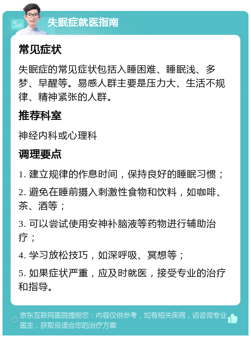 失眠症就医指南 常见症状 失眠症的常见症状包括入睡困难、睡眠浅、多梦、早醒等。易感人群主要是压力大、生活不规律、精神紧张的人群。 推荐科室 神经内科或心理科 调理要点 1. 建立规律的作息时间，保持良好的睡眠习惯； 2. 避免在睡前摄入刺激性食物和饮料，如咖啡、茶、酒等； 3. 可以尝试使用安神补脑液等药物进行辅助治疗； 4. 学习放松技巧，如深呼吸、冥想等； 5. 如果症状严重，应及时就医，接受专业的治疗和指导。