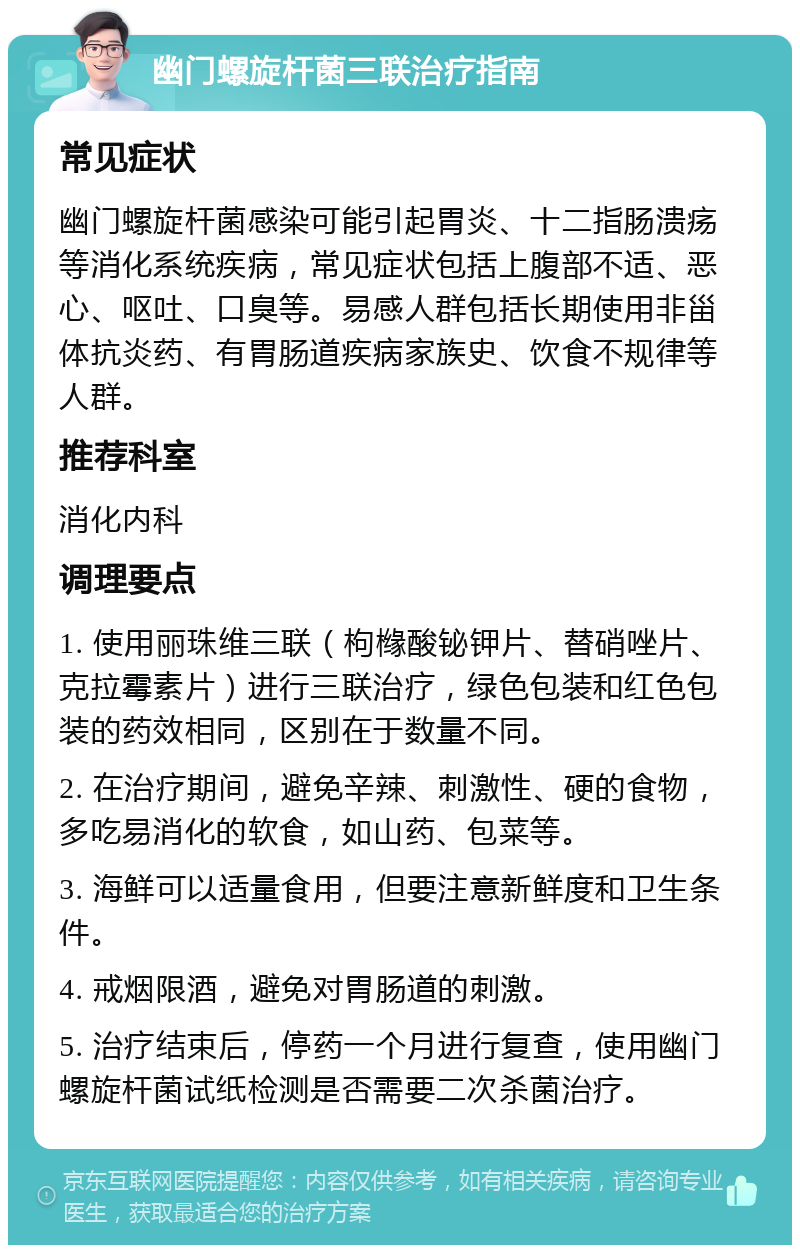 幽门螺旋杆菌三联治疗指南 常见症状 幽门螺旋杆菌感染可能引起胃炎、十二指肠溃疡等消化系统疾病，常见症状包括上腹部不适、恶心、呕吐、口臭等。易感人群包括长期使用非甾体抗炎药、有胃肠道疾病家族史、饮食不规律等人群。 推荐科室 消化内科 调理要点 1. 使用丽珠维三联（枸橼酸铋钾片、替硝唑片、克拉霉素片）进行三联治疗，绿色包装和红色包装的药效相同，区别在于数量不同。 2. 在治疗期间，避免辛辣、刺激性、硬的食物，多吃易消化的软食，如山药、包菜等。 3. 海鲜可以适量食用，但要注意新鲜度和卫生条件。 4. 戒烟限酒，避免对胃肠道的刺激。 5. 治疗结束后，停药一个月进行复查，使用幽门螺旋杆菌试纸检测是否需要二次杀菌治疗。