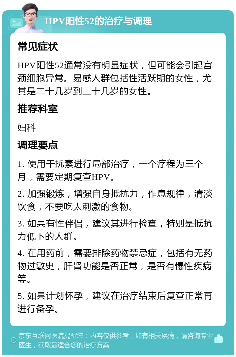 HPV阳性52的治疗与调理 常见症状 HPV阳性52通常没有明显症状，但可能会引起宫颈细胞异常。易感人群包括性活跃期的女性，尤其是二十几岁到三十几岁的女性。 推荐科室 妇科 调理要点 1. 使用干扰素进行局部治疗，一个疗程为三个月，需要定期复查HPV。 2. 加强锻炼，增强自身抵抗力，作息规律，清淡饮食，不要吃太刺激的食物。 3. 如果有性伴侣，建议其进行检查，特别是抵抗力低下的人群。 4. 在用药前，需要排除药物禁忌症，包括有无药物过敏史，肝肾功能是否正常，是否有慢性疾病等。 5. 如果计划怀孕，建议在治疗结束后复查正常再进行备孕。