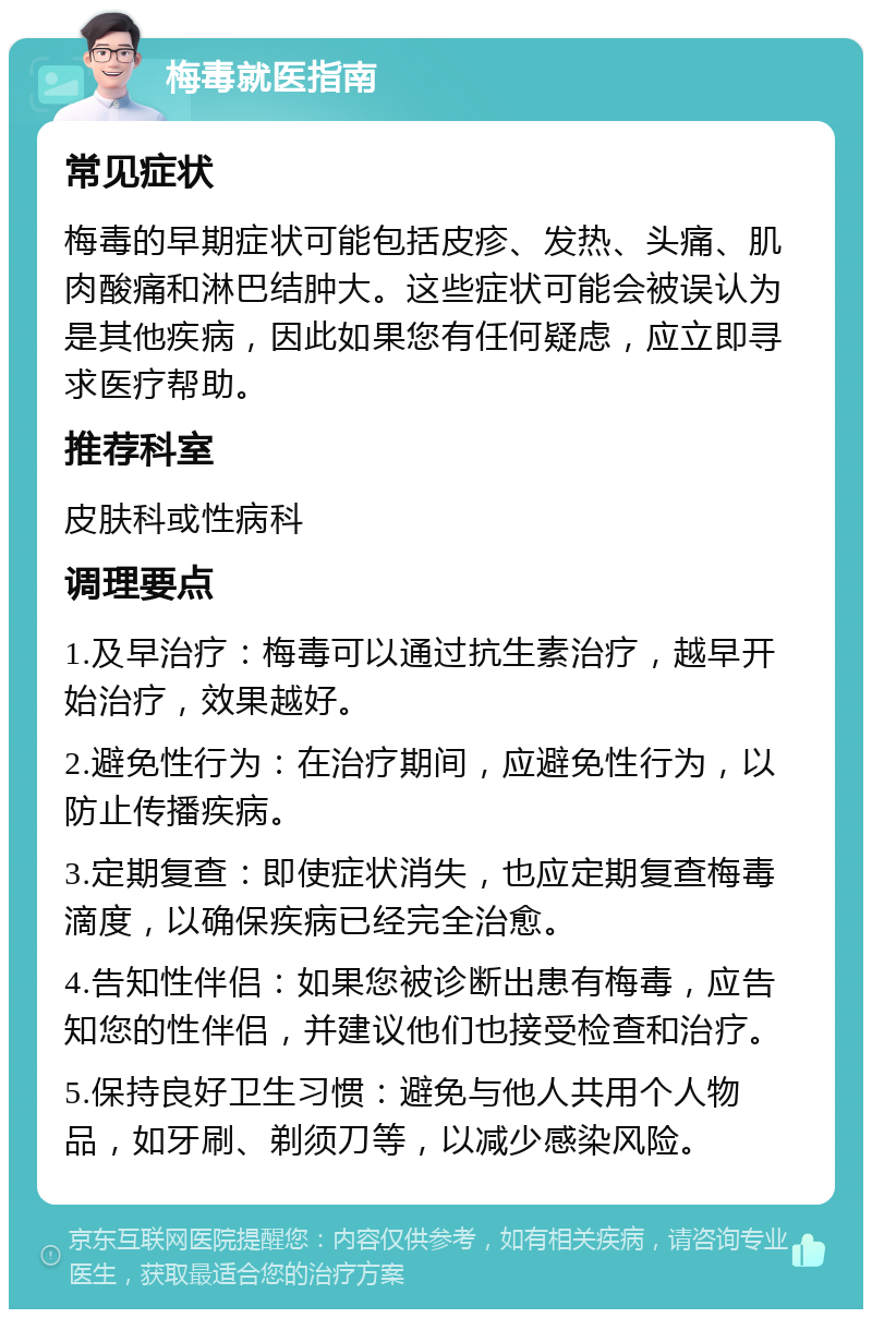 梅毒就医指南 常见症状 梅毒的早期症状可能包括皮疹、发热、头痛、肌肉酸痛和淋巴结肿大。这些症状可能会被误认为是其他疾病，因此如果您有任何疑虑，应立即寻求医疗帮助。 推荐科室 皮肤科或性病科 调理要点 1.及早治疗：梅毒可以通过抗生素治疗，越早开始治疗，效果越好。 2.避免性行为：在治疗期间，应避免性行为，以防止传播疾病。 3.定期复查：即使症状消失，也应定期复查梅毒滴度，以确保疾病已经完全治愈。 4.告知性伴侣：如果您被诊断出患有梅毒，应告知您的性伴侣，并建议他们也接受检查和治疗。 5.保持良好卫生习惯：避免与他人共用个人物品，如牙刷、剃须刀等，以减少感染风险。