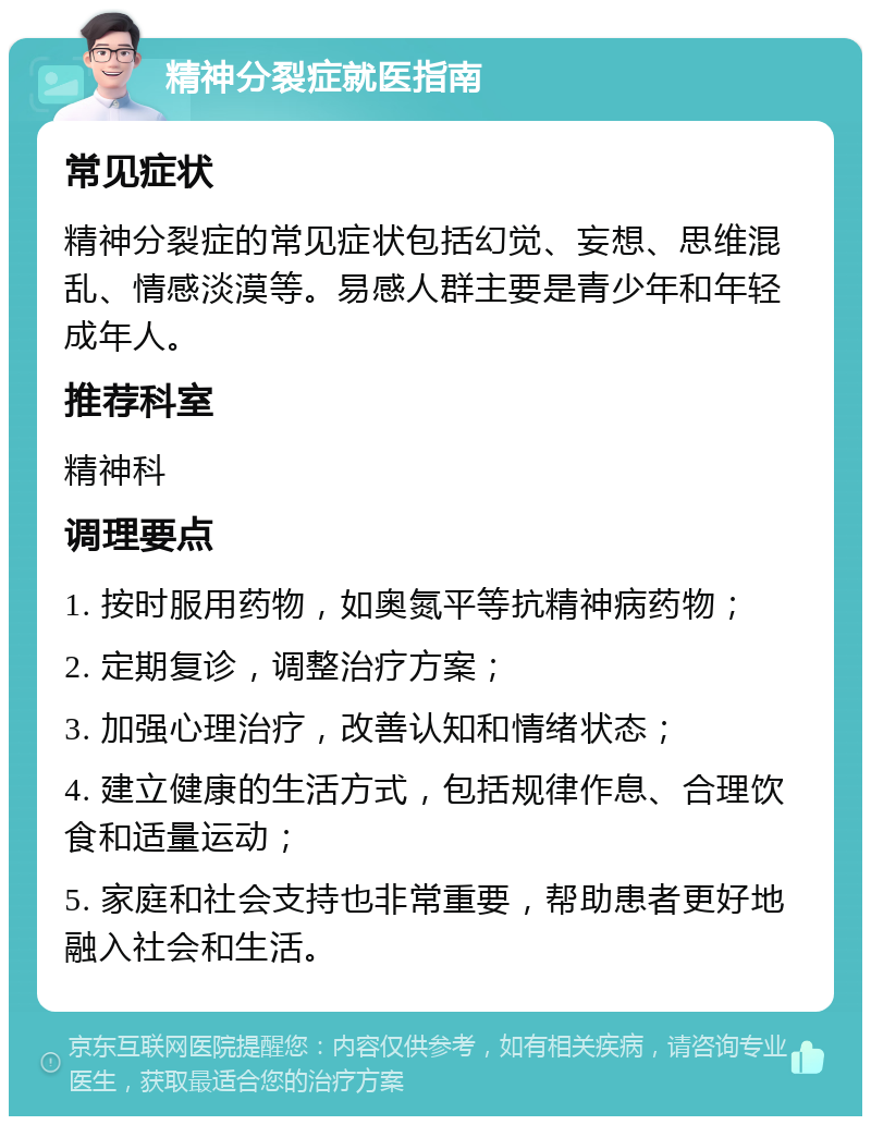 精神分裂症就医指南 常见症状 精神分裂症的常见症状包括幻觉、妄想、思维混乱、情感淡漠等。易感人群主要是青少年和年轻成年人。 推荐科室 精神科 调理要点 1. 按时服用药物，如奥氮平等抗精神病药物； 2. 定期复诊，调整治疗方案； 3. 加强心理治疗，改善认知和情绪状态； 4. 建立健康的生活方式，包括规律作息、合理饮食和适量运动； 5. 家庭和社会支持也非常重要，帮助患者更好地融入社会和生活。