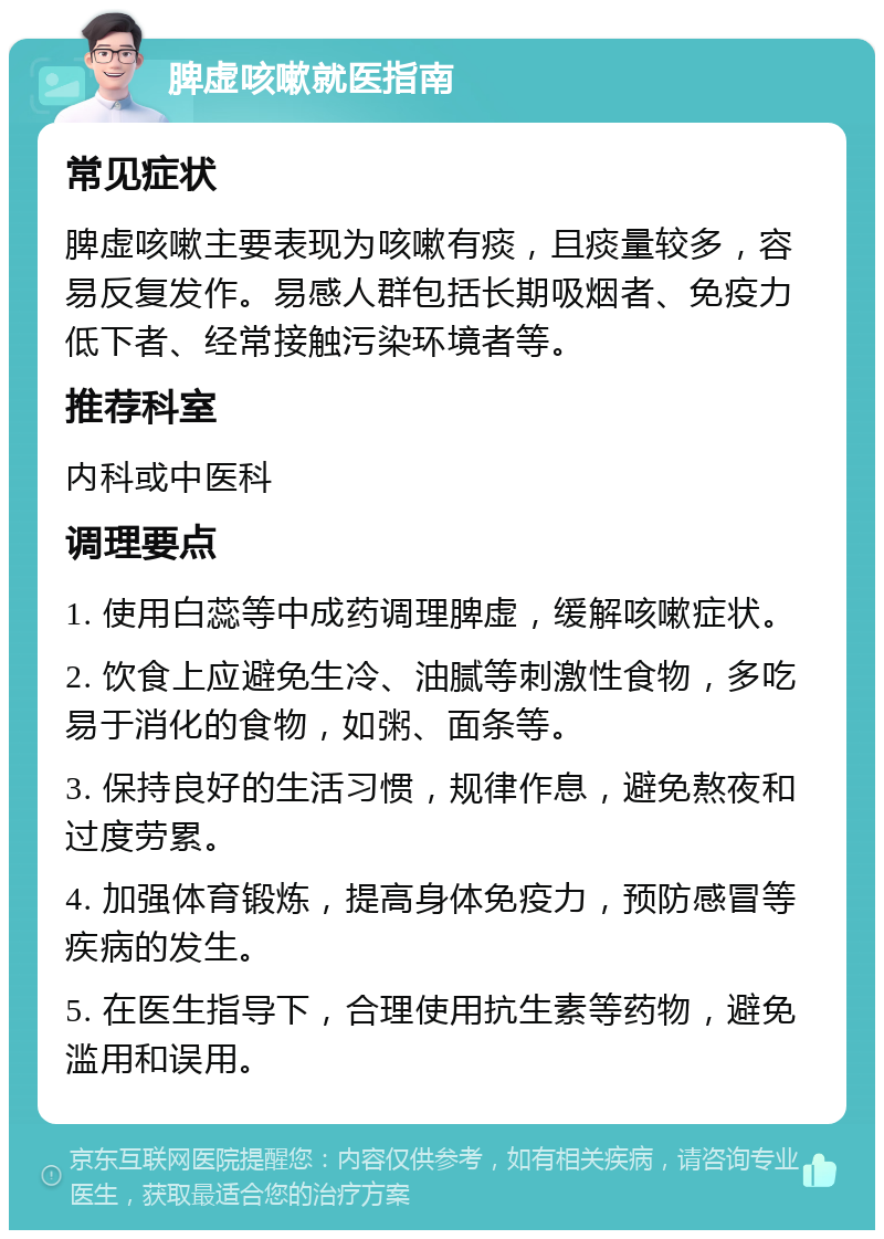 脾虚咳嗽就医指南 常见症状 脾虚咳嗽主要表现为咳嗽有痰，且痰量较多，容易反复发作。易感人群包括长期吸烟者、免疫力低下者、经常接触污染环境者等。 推荐科室 内科或中医科 调理要点 1. 使用白蕊等中成药调理脾虚，缓解咳嗽症状。 2. 饮食上应避免生冷、油腻等刺激性食物，多吃易于消化的食物，如粥、面条等。 3. 保持良好的生活习惯，规律作息，避免熬夜和过度劳累。 4. 加强体育锻炼，提高身体免疫力，预防感冒等疾病的发生。 5. 在医生指导下，合理使用抗生素等药物，避免滥用和误用。