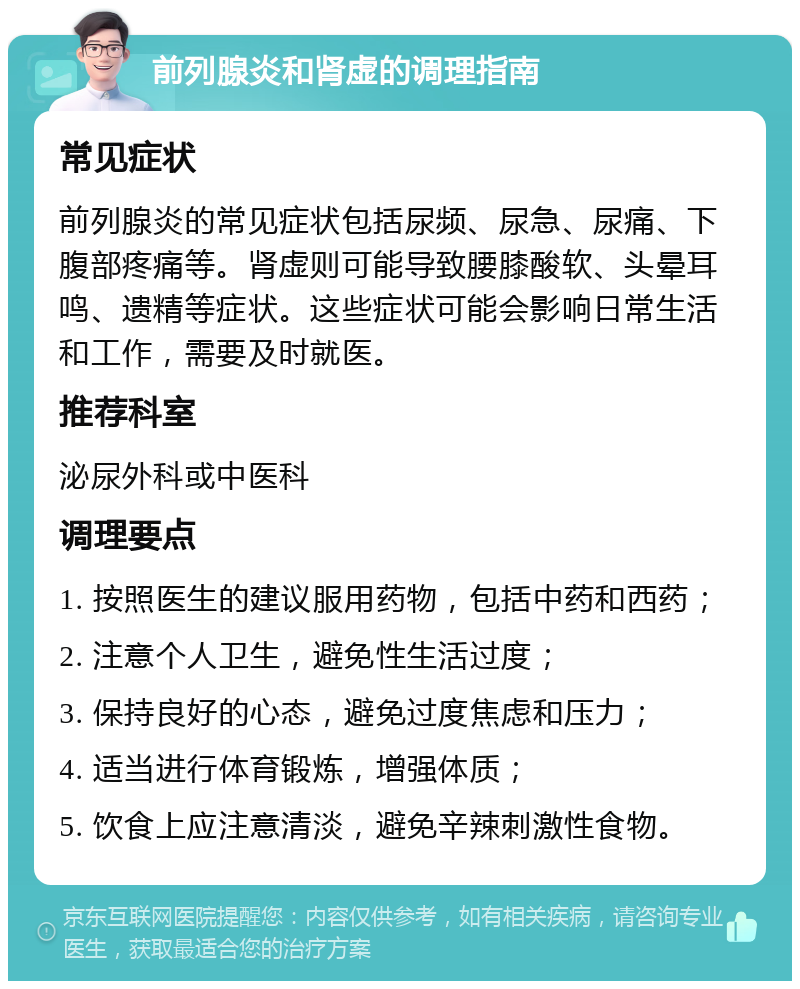 前列腺炎和肾虚的调理指南 常见症状 前列腺炎的常见症状包括尿频、尿急、尿痛、下腹部疼痛等。肾虚则可能导致腰膝酸软、头晕耳鸣、遗精等症状。这些症状可能会影响日常生活和工作，需要及时就医。 推荐科室 泌尿外科或中医科 调理要点 1. 按照医生的建议服用药物，包括中药和西药； 2. 注意个人卫生，避免性生活过度； 3. 保持良好的心态，避免过度焦虑和压力； 4. 适当进行体育锻炼，增强体质； 5. 饮食上应注意清淡，避免辛辣刺激性食物。