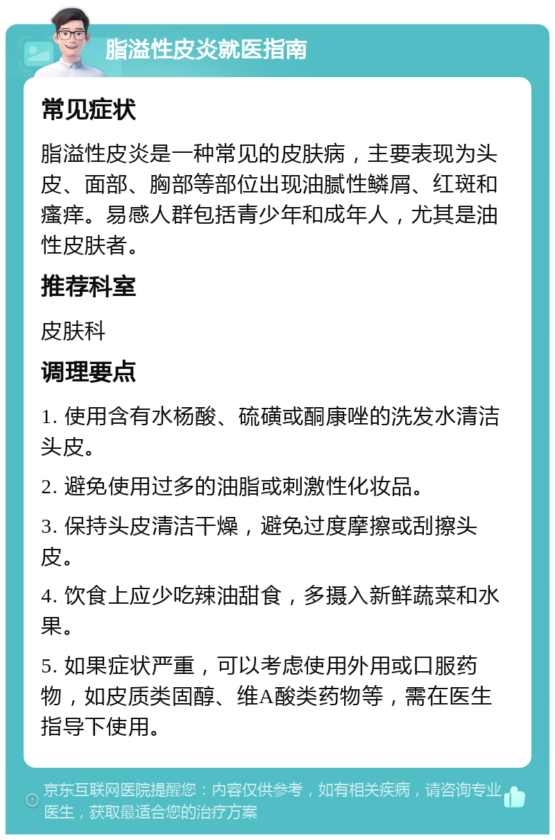 脂溢性皮炎就医指南 常见症状 脂溢性皮炎是一种常见的皮肤病，主要表现为头皮、面部、胸部等部位出现油腻性鳞屑、红斑和瘙痒。易感人群包括青少年和成年人，尤其是油性皮肤者。 推荐科室 皮肤科 调理要点 1. 使用含有水杨酸、硫磺或酮康唑的洗发水清洁头皮。 2. 避免使用过多的油脂或刺激性化妆品。 3. 保持头皮清洁干燥，避免过度摩擦或刮擦头皮。 4. 饮食上应少吃辣油甜食，多摄入新鲜蔬菜和水果。 5. 如果症状严重，可以考虑使用外用或口服药物，如皮质类固醇、维A酸类药物等，需在医生指导下使用。