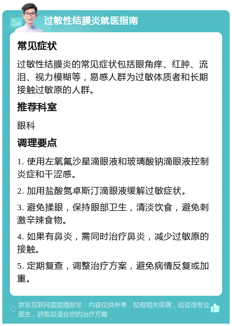 过敏性结膜炎就医指南 常见症状 过敏性结膜炎的常见症状包括眼角痒、红肿、流泪、视力模糊等，易感人群为过敏体质者和长期接触过敏原的人群。 推荐科室 眼科 调理要点 1. 使用左氧氟沙星滴眼液和玻璃酸钠滴眼液控制炎症和干涩感。 2. 加用盐酸氮卓斯汀滴眼液缓解过敏症状。 3. 避免揉眼，保持眼部卫生，清淡饮食，避免刺激辛辣食物。 4. 如果有鼻炎，需同时治疗鼻炎，减少过敏原的接触。 5. 定期复查，调整治疗方案，避免病情反复或加重。