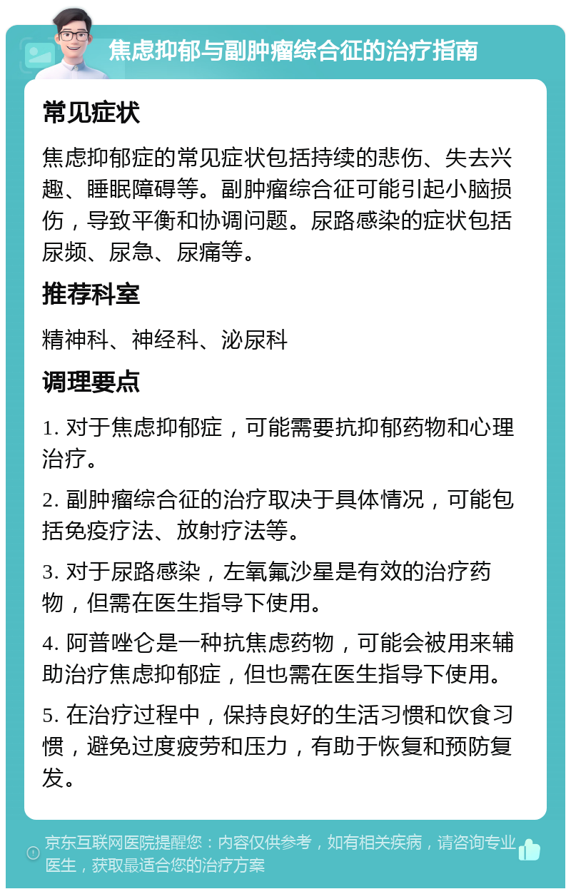 焦虑抑郁与副肿瘤综合征的治疗指南 常见症状 焦虑抑郁症的常见症状包括持续的悲伤、失去兴趣、睡眠障碍等。副肿瘤综合征可能引起小脑损伤，导致平衡和协调问题。尿路感染的症状包括尿频、尿急、尿痛等。 推荐科室 精神科、神经科、泌尿科 调理要点 1. 对于焦虑抑郁症，可能需要抗抑郁药物和心理治疗。 2. 副肿瘤综合征的治疗取决于具体情况，可能包括免疫疗法、放射疗法等。 3. 对于尿路感染，左氧氟沙星是有效的治疗药物，但需在医生指导下使用。 4. 阿普唑仑是一种抗焦虑药物，可能会被用来辅助治疗焦虑抑郁症，但也需在医生指导下使用。 5. 在治疗过程中，保持良好的生活习惯和饮食习惯，避免过度疲劳和压力，有助于恢复和预防复发。