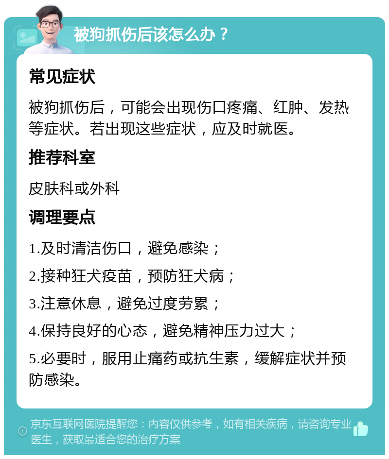 被狗抓伤后该怎么办？ 常见症状 被狗抓伤后，可能会出现伤口疼痛、红肿、发热等症状。若出现这些症状，应及时就医。 推荐科室 皮肤科或外科 调理要点 1.及时清洁伤口，避免感染； 2.接种狂犬疫苗，预防狂犬病； 3.注意休息，避免过度劳累； 4.保持良好的心态，避免精神压力过大； 5.必要时，服用止痛药或抗生素，缓解症状并预防感染。