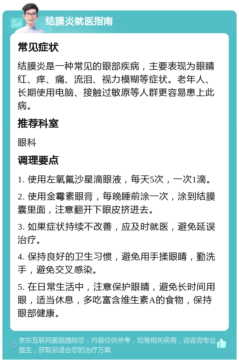 结膜炎就医指南 常见症状 结膜炎是一种常见的眼部疾病，主要表现为眼睛红、痒、痛、流泪、视力模糊等症状。老年人、长期使用电脑、接触过敏原等人群更容易患上此病。 推荐科室 眼科 调理要点 1. 使用左氧氟沙星滴眼液，每天5次，一次1滴。 2. 使用金霉素眼膏，每晚睡前涂一次，涂到结膜囊里面，注意翻开下眼皮挤进去。 3. 如果症状持续不改善，应及时就医，避免延误治疗。 4. 保持良好的卫生习惯，避免用手揉眼睛，勤洗手，避免交叉感染。 5. 在日常生活中，注意保护眼睛，避免长时间用眼，适当休息，多吃富含维生素A的食物，保持眼部健康。