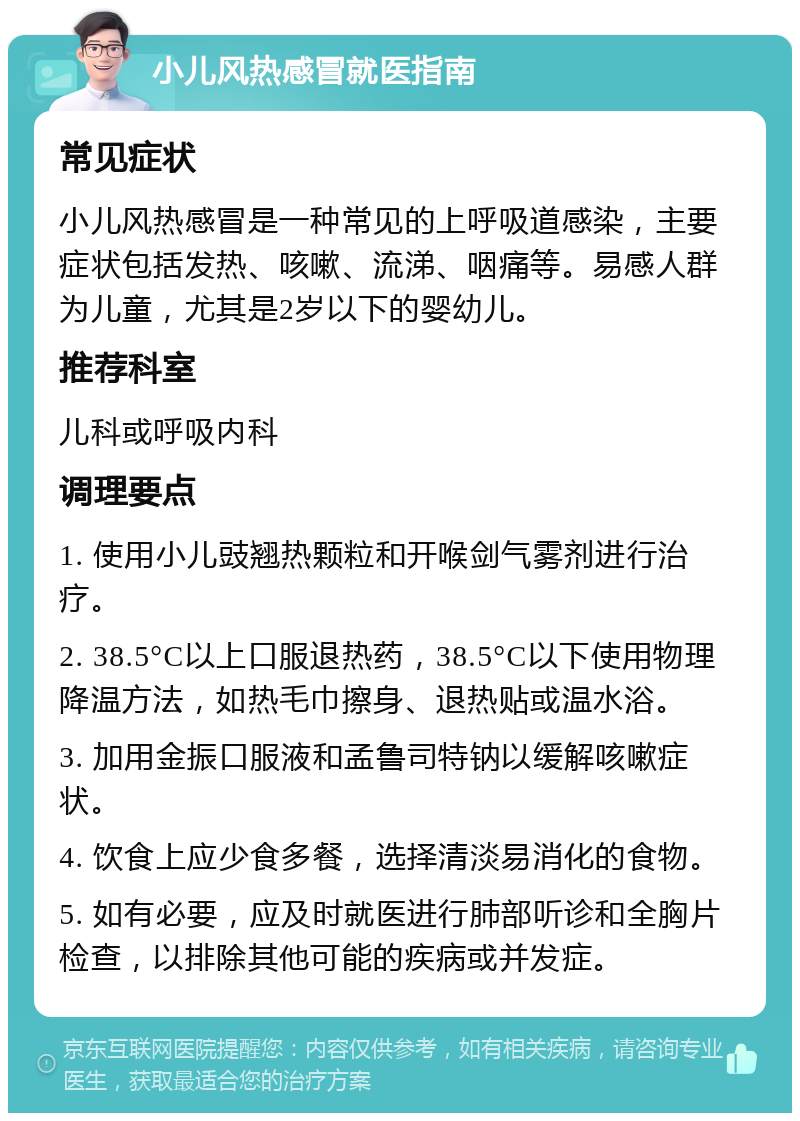 小儿风热感冒就医指南 常见症状 小儿风热感冒是一种常见的上呼吸道感染，主要症状包括发热、咳嗽、流涕、咽痛等。易感人群为儿童，尤其是2岁以下的婴幼儿。 推荐科室 儿科或呼吸内科 调理要点 1. 使用小儿豉翘热颗粒和开喉剑气雾剂进行治疗。 2. 38.5°C以上口服退热药，38.5°C以下使用物理降温方法，如热毛巾擦身、退热贴或温水浴。 3. 加用金振口服液和孟鲁司特钠以缓解咳嗽症状。 4. 饮食上应少食多餐，选择清淡易消化的食物。 5. 如有必要，应及时就医进行肺部听诊和全胸片检查，以排除其他可能的疾病或并发症。